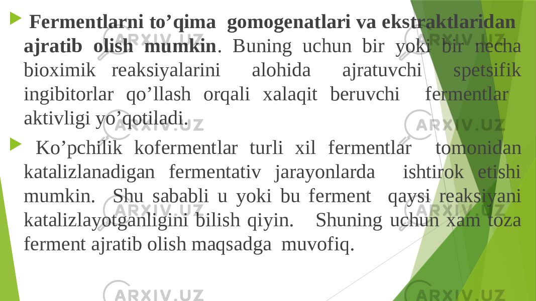  Fermentlarni to’qima gomogenatlari va ekstraktlaridan ajratib olish mumkin . Buning uchun bir yoki bir necha bioximik reaksiyalarini alohida ajratuvchi spetsifik ingibitorlar qo’llash orqali xalaqit beruvchi fermentlar aktivligi yo’qotiladi.  Ko’pchilik kofermentlar turli xil fermentlar tomonidan katalizlanadigan fermentativ jarayonlarda ishtirok etishi mumkin. Shu sababli u yoki bu ferment qaysi reaksiyani katalizlayotganligini bilish qiyin. Shuning uchun xam toza ferment ajratib olish maqsadga muvofiq. 