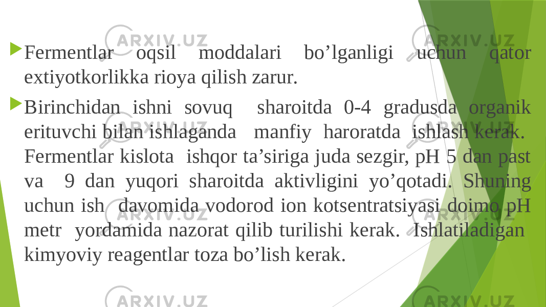  Fermentlar oqsil moddalari bo’lganligi uchun qator extiyotkorlikka rioya qilish zarur.  Birinchidan ishni sovuq sharoitda 0-4 gradusda organik erituvchi bilan ishlaganda manfiy haroratda ishlash kerak. Fermentlar kislota ishqor ta’siriga juda sezgir, pH 5 dan past va 9 dan yuqori sharoitda aktivligini yo’qotadi. Shuning uchun ish davomida vodorod ion kotsentratsiyasi doimo pH metr yordamida nazorat qilib turilishi kerak. Ishlatiladigan kimyoviy reagentlar toza bo’lish kerak. 