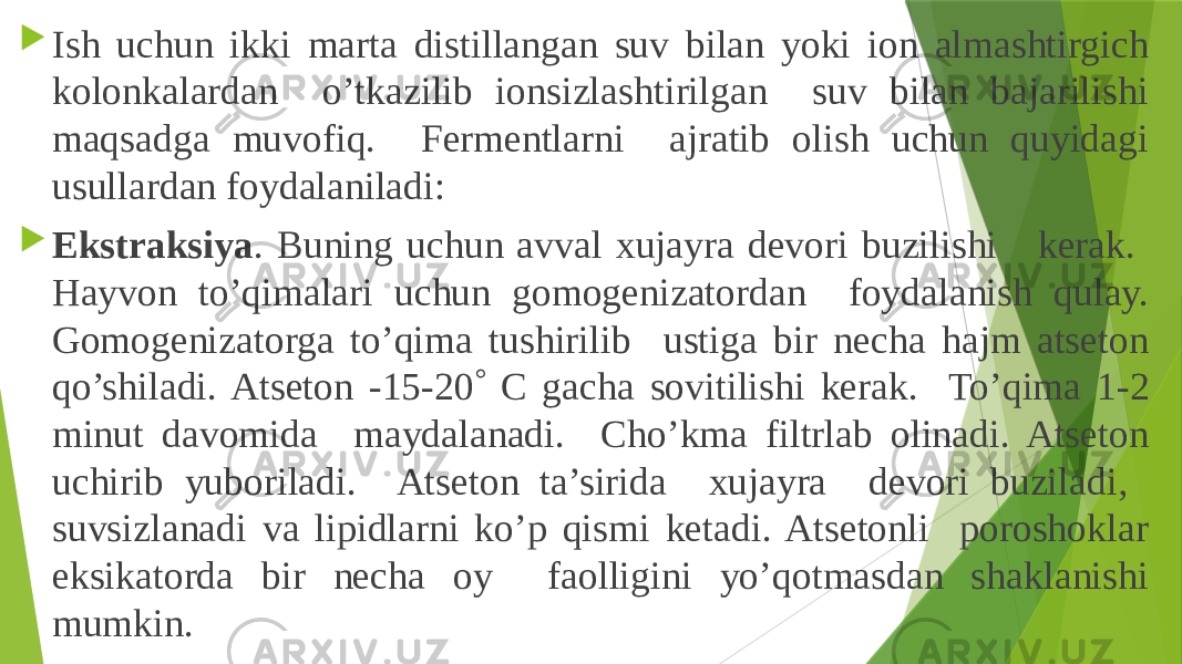  Ish uchun ikki marta distillangan suv bilan yoki ion almashtirgich kolonkalardan o’tkazilib ionsizlashtirilgan suv bilan bajarilishi maqsadga muvofiq. Fermentlarni ajratib olish uchun quyidagi usullardan foydalaniladi:  Ekstraksiya . Buning uchun avval xujayra devori buzilishi kerak. Hayvon to’qimalari uchun gomogenizatordan foydalanish qulay. Gomogenizatorga to’qima tushirilib ustiga bir necha hajm atseton qo’shiladi. Atseton -15-20  C gacha sovitilishi kerak. To’qima 1-2 minut davomida maydalanadi. Cho’kma filtrlab olinadi. Atseton uchirib yuboriladi. Atseton ta’sirida xujayra devori buziladi, suvsizlanadi va lipidlarni ko’p qismi ketadi. Atsetonli poroshoklar eksikatorda bir necha oy faolligini yo’qotmasdan shaklanishi mumkin. 