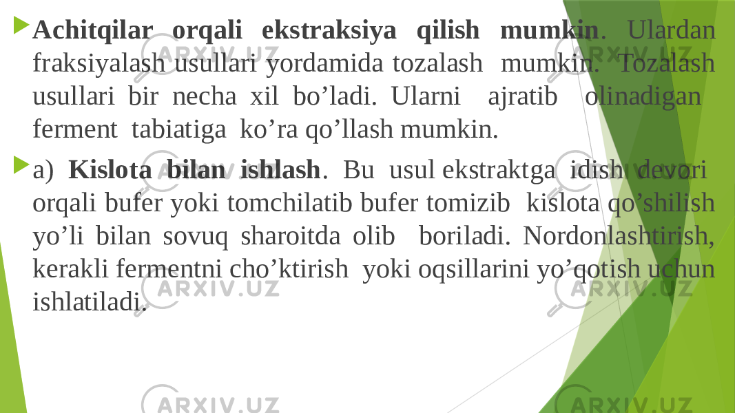  Achitqilar orqali ekstraksiya qilish mumkin . Ulardan fraksiyalash usullari yordamida tozalash mumkin. Tozalash usullari bir necha xil bo’ladi. Ularni ajratib olinadigan ferment tabiatiga ko’ra qo’llash mumkin.  a) Kislota bilan ishlash . Bu usul ekstraktga idish devori orqali bufer yoki tomchilatib bufer tomizib kislota qo’shilish yo’li bilan sovuq sharoitda olib boriladi. Nordonlashtirish, kerakli fermentni cho’ktirish yoki oqsillarini yo’qotish uchun ishlatiladi. 