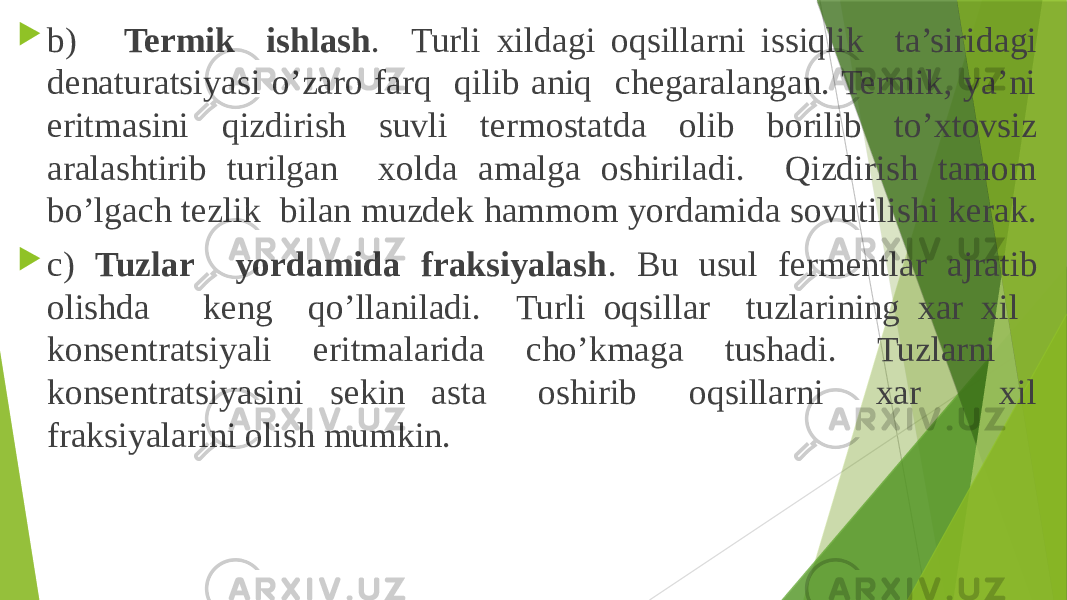  b) Termik ishlash . Turli xildagi oqsillarni issiqlik ta’siridagi denaturatsiyasi o’zaro farq qilib aniq chegaralangan. Termik, ya’ni eritmasini qizdirish suvli termostatda olib borilib to’xtovsiz aralashtirib turilgan xolda amalga oshiriladi. Qizdirish tamom bo’lgach tezlik bilan muzdek hammom yordamida sovutilishi kerak.  c) Tuzlar yordamida fraksiyalash . Bu usul fermentlar ajratib olishda keng qo’llaniladi. Turli oqsillar tuzlarining xar xil konsentratsiyali eritmalarida cho’kmaga tushadi. Tuzlarni konsentratsiyasini sekin asta oshirib oqsillarni xar xil fraksiyalarini olish mumkin. 