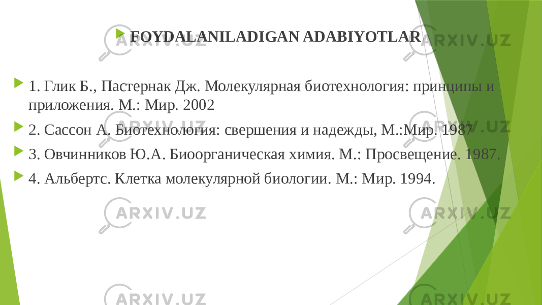  FOYDALANILADIGAN ADABIYOTLAR    1. Глик Б., Пастернак Дж. Молекулярная биотехнология: принципы и приложения. М.: Мир. 2002  2. Сассон А. Биотехнология: свершения и надежды, М.:Мир. 1987  3. Овчинников Ю.А. Биоорганическая химия. М.: Просвещение. 1987.  4. Альбертс. Клетка молекулярной биологии. М.: Мир. 1994. 