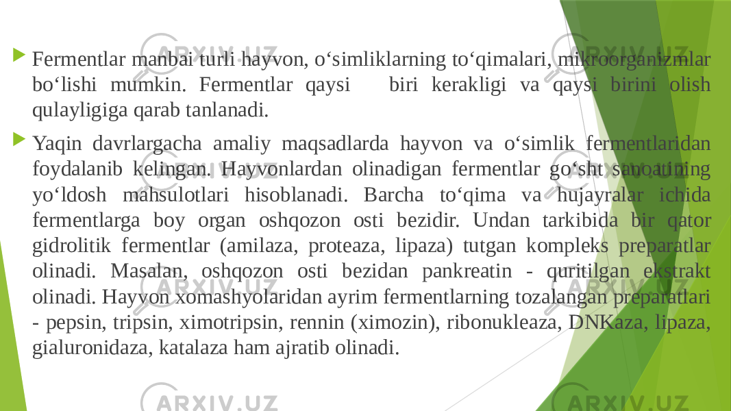  Fermentlar manbai turli hayvon, o‘simliklarning to‘qimalari, mikroorganizmlar bo‘lishi mumkin. Fermentlar qaysi biri kerakligi va qaysi birini olish qulayligiga qarab tanlanadi.  Yaqin davrlargacha amaliy maqsadlarda hayvon va o‘simlik fermentlaridan foydalanib kelingan. Hayvonlardan olinadigan fermentlar go‘sht sanoatining yo‘ldosh mahsulotlari hisoblanadi. Barcha to‘qima va hujayralar ichida fermentlarga boy organ oshqozon osti bezidir. Undan tarkibida bir qator gidrolitik fermentlar (amilaza, proteaza, lipaza) tutgan kompleks preparatlar olinadi. Masalan, oshqozon osti bezidan pankreatin - quritilgan ekstrakt olinadi. Hayvon xomashyolaridan ayrim fermentlarning tozalangan preparatlari - pepsin, tripsin, ximotripsin, rennin (ximozin), ribonukleaza, DNKaza, lipaza, gialuronidaza, katalaza ham ajratib olinadi. 