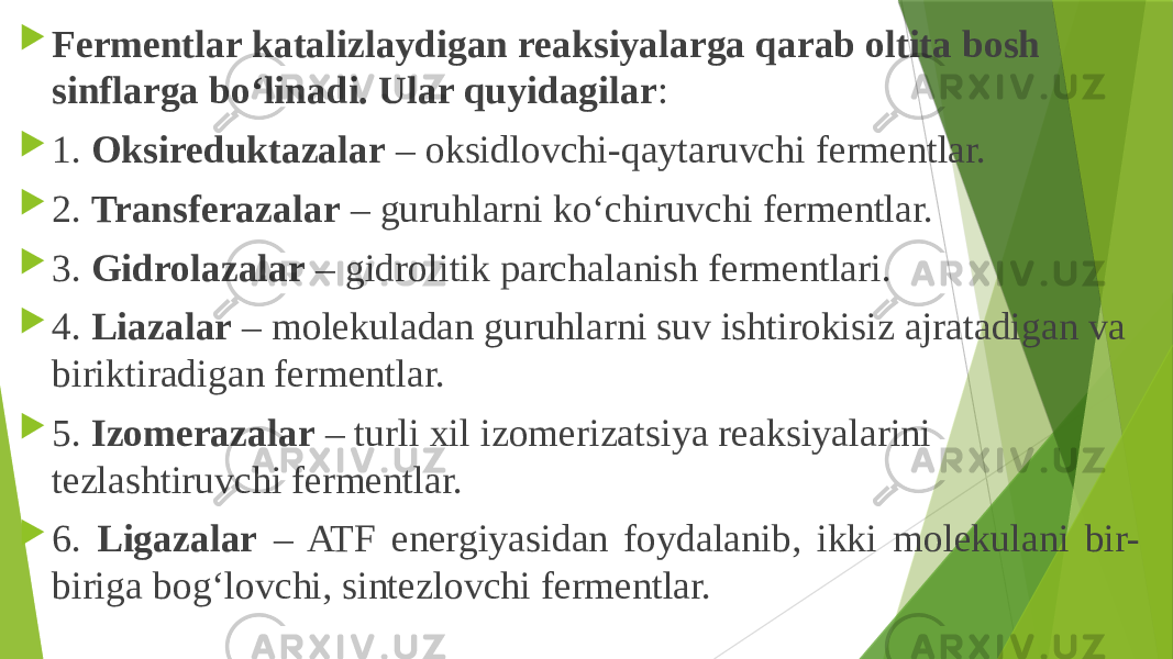  Fermentlar katalizlaydigan reaksiyalarga qarab oltita bosh sinflarga bo‘linadi. Ular quyidagilar :  1. Oksireduktazalar – oksidlovchi-qaytaruvchi fermentlar.  2. Transferazalar – guruhlarni ko‘chiruvchi fermentlar.  3. Gidrolazalar – gidrolitik parchalanish fermentlari.  4. Liazalar – molekuladan guruhlarni suv ishtirokisiz ajratadigan va biriktiradigan fermentlar.  5. Izomerazalar – turli xil izomerizatsiya reaksiyalarini tezlashtiruvchi fermentlar.  6. Ligazalar – ATF energiyasidan foydalanib, ikki molekulani bir- biriga bog‘lovchi, sintezlovchi fermentlar. 