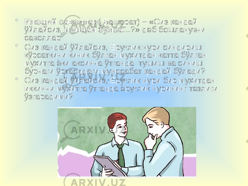 • Ижодий саволлар ( Башорат) – «Сиз қандай ўйлайсиз , шундай бўлса …?» деб бошланувчи саволлар • Сиз қандай ўйлайсиз, Ёруғлик нури синдириш кўрсаткичи кичик бўлган муҳитдан катта бўлган муҳитга ёки аксинча ўтганда тушиш ва синиш бурчаги ўртасидаги муносабат қандай бўлади? • Сиз қандай ўйлайсиз, Ёруғлик нури бир муҳитдан иккинчи муҳитга ўтганда ёруғлик нурининг тезлиги ўзгарадими? 