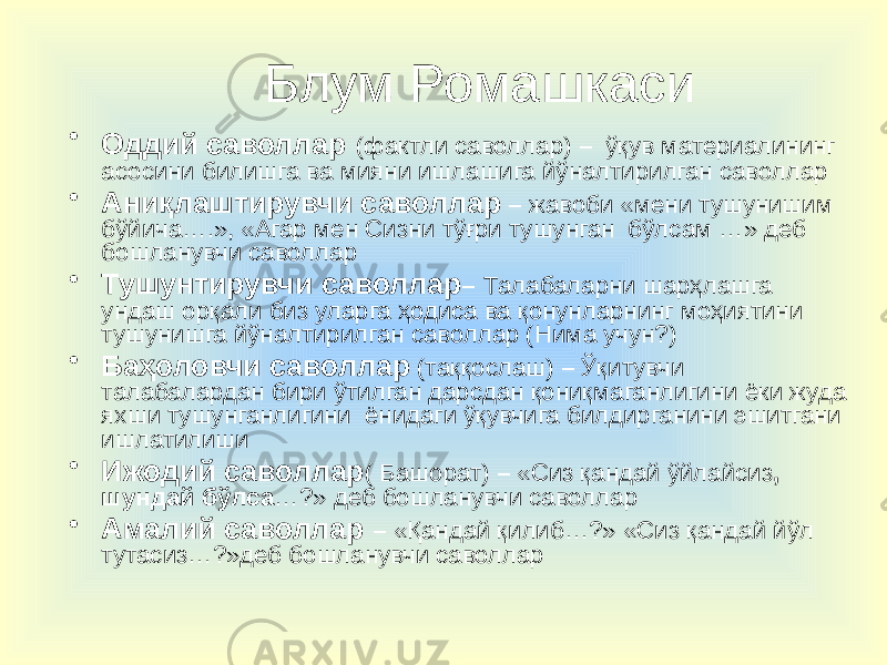 Блум Ромашкаси • Оддий саволлар (фактли саволлар) – ўқув материалининг асосини билишга ва мияни ишлашига йўналтирилган саволлар • Аниқлаштирувчи саволлар – жавоби «мени тушунишим бўйича….», «Агар мен Сизни тўғри тушунган бўлсам …» деб бошланувчи саволлар • Тушунтирувчи саволлар – Талабаларни шарҳлашга ундаш орқали биз уларга ҳодиса ва қонунларнинг моҳиятини тушунишга йўналтирилган саволлар (Нима учун?) • Баҳоловчи саволлар (таққослаш) – Ўқитувчи талабалардан бири ўтилган дарсдан қониқмаганлигини ёки жуда яхши тушунганлигини ёнидаги ўқувчига билдирганини эшитгани ишлатилиши • Ижодий саволлар ( Башорат) – «Сиз қандай ўйлайсиз , шундай бўлса …?» деб бошланувчи саволлар • Амалий саволлар – «Қандай қилиб…?» «Сиз қандай йўл тутасиз…?»деб бошланувчи саволлар 