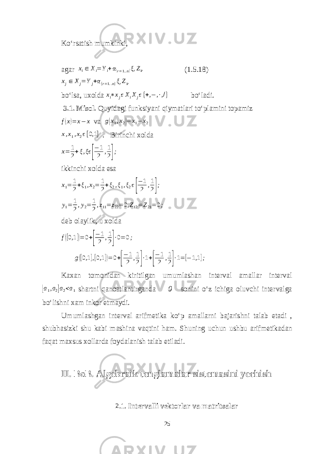Ko‘rsatish mumkinki, agar xi∈ Xi=Yi+α(r=1..n)ξrZir (1.5.18) xj∈ Xj=Yj+α(r=1..n)ξrZir bo‘lsa , uxolda x i ∗ x j ϵ X i X j ϵ { + , − , ∙ , / } bo‘ladi. 3.1. Misol. Quyidagi funksiyani qiymatlari to‘plamini topamiz f(x)= x− x va g(x1,x2)= x1− x2 x , x 1 , x 2 ϵ [ 0,1 ] . Birinchi xolda x= 1 2+ξ,ξϵ [ −1 2 ,1 2]; ikkinchi xolda esa x1= 1 2+ξ1,x2= 1 2+ξ2,ξ1,ξ2ϵ[ −1 2 ,1 2]; y1= 1 2,y2= 1 2,z11= z22=0, Z12= Z21=0; deb olaylik, u xolda f([0,1 ])=0+[ −1 2 ,1 2]∙0= 0; g ([ 0,1 ] ,[ 0,1 ]) = 0 + [ − 1 2 , 1 2 ] ∙ 1 + [ − 1 2 , 1 2 ] ∙ 1 = [ − 1,1 ] ; Kaxan tomonidan kiritilgan umumlashan interval amallar interval [ a 1 , a 2 ] a 2 < a 1 shartni qanoatlantirganda 0 sonini o‘z ichiga oluvchi intervalga bo‘lishni xam inkor etmaydi. Umumlashgan interval arifmetika ko‘p amallarni bajarishni talab etadi , shubhasizki shu kabi mashina vaqtini ham. Shuning uchun ushbu arifmetikadan faqat maxsus xollarda foydalanish talab etiladi. II. BoB . Algebraik tenglamalar sistemasini yechish 2.1 . Intervalli vektorlar va matritsalar 25 