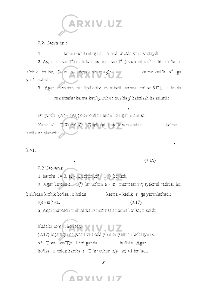 2.2. Teorema : 1. ketma-ketlikning har bir hadi o‘zida s -1 ni saqlaydi. 2. Agar e - sm(T 1 ) matritsaning r(e - sm(T 1 )) spektral radiusi bir birlikdan kichik bo‘lsa, faqat va faqat shundagina ketma-ketlik s -1 ga yaqinlashadi. 3. Agar monoton multiplikativ matritsali norma bo‘lsа [312], u holda matritsalar ketma-ketligi uchun quyidagi baholash bajariladi: , Bu yerda (A) - (Aij) elementlari bilan berilgan matritsa Yana s -1 T(0) bo‘lsin . Quyidagi tenglik yordamida ketma – ketlik aniqlanadi: , k >1. . (2.16) 2.3 Teorema 1. barcha l = 0, 1, 2, .. uchun .s -1 T( 1 ) bo‘ladi; 2. Agar barcha t T( 1 ) lar uchun e - st matritsaning spektral radiusi bir birlikdan kichik bo‘lsa , u holda ketma – ketlik s -1 ga yaqinlashadi: r(e - st ) <1. (2.17) 3. Agar monoton multiplikativ matritsali norma bo‘lsa, u xolda ifodalar to‘g‘ri bo‘ladi. (2.17) bajarilganda yetarlicha oddiy kriteriyasini ifodalaymiz. s -1 T va - sm(T)ϵ 1 bo‘lganda bo‘lsin. Agar bo‘lsa, u xolda barcha t T lar uchun r(e - st) <1 bo‘ladi. 34 