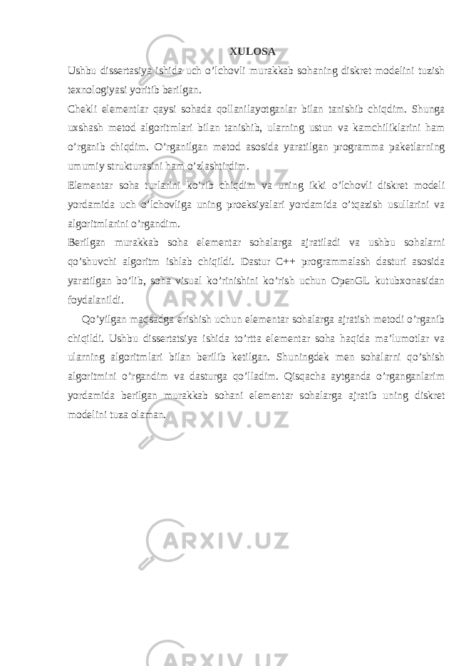 XULOSA Ushbu dissertasiya ishida uch o’lchovli murakkab sohaning diskret modelini tuzish texnologiyasi yoritib berilgan. Chekli elementlar qaysi sohada qollanilayotganlar bilan tanishib chiqdim. Shunga uxshash metod algoritmlari bilan tanishib, ularning ustun va kamchiliklarini ham o’rganib chiqdim. O’rganilgan metod asosida yaratilgan programma paketlarning umumiy strukturasini ham o’zlashtirdim. Elementar soha turlarini ko’rib chiqdim va uning ikki o’lchovli diskret modeli yordamida uch o’lchovliga uning proeksiyalari yordamida o’tqazish usullarini va algoritmlarini o’rgandim. Berilgan murakkab soha elementar sohalarga ajratiladi va ushbu sohalarni qo’shuvchi algoritm ishlab chiqildi. Dastur C++ programmalash dasturi asosida yaratilgan bo’lib, soha visual ko’rinishini ko’rish uchun OpenGL kutubxonasidan foydalanildi. Qo’yilgan maqsadga erishish uchun elementar sohalarga ajratish metodi o’rganib chiqildi. Ushbu dissertatsiya ishida to’rtta elementar soha haqida ma’lumotlar va ularning algoritmlari bilan berilib ketilgan. Shuningdek men sohalarni qo’shish algoritmini o’rgandim va dasturga qo’lladim. Qisqacha aytganda o’rganganlarim yordamida berilgan murakkab sohani elementar sohalarga ajratib uning diskret modelini tuza olaman. 