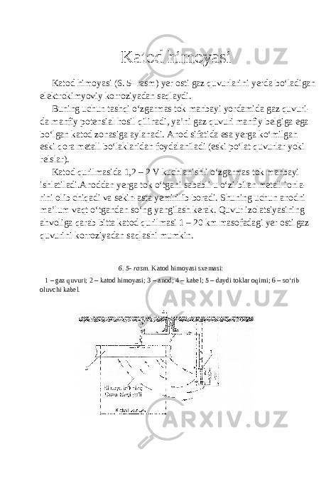  Katod himoyasi Katod himoyasi (6. 5- rasm) yer osti gaz quvurlarini yerda bo‘ladigan elektrokimyoviy korroziyadan saqlaydi. Buning uchun tashqi o‘zgarmas tok manbayi yordamida gaz quvuri- da manfiy potensial hosil qilinadi, ya’ni gaz quvuri manfiy belgiga ega bo‘lgan katod zonasiga aylanadi. Anod sifatida esa yerga ko‘milgan eski qora metall bo‘laklaridan foydalaniladi (eski po‘lat quvurlar yoki relslar). Katod qurilmasida 1,2 – 2 V kuchlanishli o‘zgarmas tok manbayi ishlatiladi.Anoddan yerga tok o‘tgani sababli u o‘zi bilan metall ionla- rini olib chiqadi va sekin-asta yemirilib boradi. Shuning uchun anodni ma’lum vaqt o‘tgandan so‘ng yangilash kerak. Quvur izolatsiyasining ahvoliga qarab bitta katod qurilmasi 1 – 20 km masofadagi yer osti gaz quvurini korroziyadan saqlashi mumkin. 6. 5- rasm. Katod himoyasi sxemasi: 1 – gaz quvuri; 2 – katod himoyasi; 3 – anod; 4 – kabel; 5 – daydi toklar oqimi; 6 – so‘rib oluvchi kabel. 