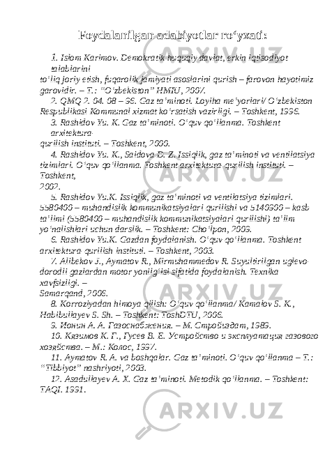  Foydalanilgan adabiyotlar ro‘yxati : 1 . Islom Karimov. Demokratik huquqiy davlat, erkin iqtisodiyot talablarini to‘liq joriy etish, fuqarolik jamiyati asoslarini qurish – farovon hayotimiz garovidir. – T.: “O‘zbekiston” HMIU, 2007. 2. QMQ 2. 04. 08 – 96. Gaz ta’minoti. Loyiha me’yorlari/ O‘zbekiston Respublikasi Kommunal xizmat ko‘rsatish vazirligi. – Toshkent, 1996. 3. Rashidov Yu. K. Gaz ta’minoti. O‘quv qo‘llanma. Toshkent arxitektura- qurilish instituti. – Toshkent, 2000. 4. Rashidov Yu. K., Saidova D. Z. Issiqlik, gaz ta’minoti va ventilatsiya tizimlari. O‘quv qo‘llanma. Toshkent arxitektura-qurilish instituti. – Toshkent, 2002. 5. Rashidov Yu.K. Issiqlik, gaz ta’minoti va ventilatsiya tizimlari. 5580400 – muhandislik kommunikatsiyalari qurilishi va 5140900 – kasb ta’limi (5580400 – muhandislik kommunikatsiyalari qurilishi) ta’lim yo‘nalishlari uchun darslik. – Toshkent: Cho‘lpon, 2009. 6. Rashidov Yu.K. Gazdan foydalanish. O‘quv qo‘llanma. Toshkent arxitektura-qurilish instituti. – Toshkent, 2003. 7. А libekov J., А ymatov R., М irmuhammedov R. Suyultirilgan uglevo- dorodli gazlardan motor yonilg‘isi sifatida foydalanish. Texnika xavfsizligi. – Samarqand, 2006. 8. Korroziyadan himoya qilish: O‘quv qo‘llanma/ Kamalov S. K., Habibullayev S. Sh. – Toshkent: ToshDTU, 2006. 9. Ионин А. А. Газоснабжения. – М. Стройиздат, 1989. 10. Кязимов К. Г., Гусев В. Е. Устройство и эксплуатация газового хозяйства. – М.: Колос, 1997. 11. Аymatov R. А. va boshqalar. Gaz ta’minoti. O‘quv qo‘llanma – T.: “Tibbiyot” nashriyoti, 2003. 12. А sadullayev А . X. Gaz ta’minoti. М etodik qo‘llanma. – Toshkent: T А QI. 1991 . 