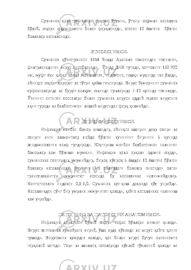 Сувчечак ҳаво-томчилари орқали ўтувчи, ўткир юқумли касаллик бўлиб, юқори юқувчанлиги билан фарқланади, асосан 10 ёшгача бўлган боллалар касалланади. ЭТИОЛОГИЯСИ. Сувчечак қўзғатувчиси 1914 йилда Арачало томонидан топилган, филтрланадиган вирус ҳисобланади. Ўзида ДНК тутади, катталиги 150-200 нм, жуфт ёки қисқа ҳолда жойлашган, чидамсиз, ташқи муҳитда тез ўлади, айниқса юқори ҳарорат ва тўғри қуёш таъсирида. Вирус беморнинг сувчечак пуфакчаларида ва бурун-халқум ювинди сувларида 7-10 кунида топилади. Ўзининг антиген хоссалари билан сувчечак вируси оддий герпес вирусига яқин туради ва белбоғсимон лишай вирусидан фарқ қилмайди. ЭПИДЕМИОЛОГИЯСИ. Инфекция манбаи бемор кишидир, айниқса яширин давр охири ва охирги янги элементлар пайдо бўлган кунининг биринчи 5 кунида эпидемиологик хавф туғдиради. Юқтириш манбаи белбоғсимон чалинган беморлар ҳам бўлиши мумкин. Инфекция ҳаво орқали одамга юқади, сувчечакка сезгирлик умумийдир, бироқ кўпроқ 5 ёшдан 10 ёшгача бўлган болалар касалланади. Биринчи 3-6 ойликдаги болалар онасидан олган трансплацентар иммунитет асосида бу касалликка чалинмайдилар. Контагиозлик индекси 0,9-1,0. Сувчечак куз-қиш даврида кўп учрайди. Касалликдан сўнг бир умрлик иммунитет қолади, қайта касалликка чалиниш кам учрайди. ПАТОГЕНЕЗ ВА ПАТОЛОГИК АНАТОМИЯСИ. Инфекция дарвозаси бўлиб юқори нафас йўллари хизмат қилади. Вирус эпителиал хўжайрага кириб, ўша ерда кўпаяди ва вирус қайта қонга тушади. Вирусемия вужудга келади, қон билан вирус бутун организмга тарқалиб кетади. Тери ва шиллиқ юзаларида кўплаб тўпланиб қолади ва 