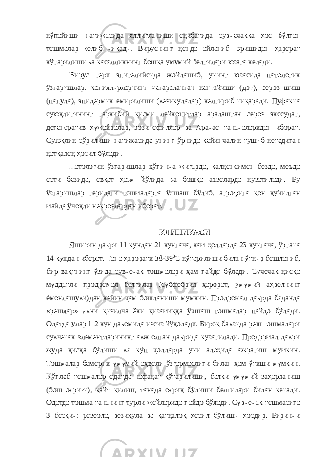 кўпайиши натижасида яллиғланиши оқибатида сувчечакка хос бўлган тошмалар келиб чиқади. Вируснинг қонда айланиб юришидан ҳарорат кўтарилиши ва касалликнинг бошқа умумий белгилари юзага келади. Вирус тери эпителийсида жойлашиб, унинг юзасида патологик ўзгаришлар: капиллярларнинг чегараланган кенгайиши (доғ), сероз шиш (папула), эпидермик емирилиши (везикулалар) келтириб чиқаради. Пуфакча суюқлигининг таркибий қисми лейкоцитлар аралашган сероз экссудат, дегенератив хужайралар, эозинофиллар ва Арачао таначаларидан иборат. Суюқлик сўрилиши натижасида унинг ўрнида кейинчалик тушиб кетадиган қатқалоқ ҳосил бўлади. Патологик ўзгаришлар кўпинча жигарда, қалқонсимон безда, меъда ости безида, овқат ҳазм йўлида ва бошқа аъзоларда кузатилади. Бу ўзгаришлар теридаги тошмаларга ўхшаш бўлиб, атрофига қон қуйилган майда ўчоқли некрозлардан иборат. КЛИНИКАСИ Яширин даври 11 кундан 21 кунгача, кам ҳолларда 23 кунгача, ўртача 14 кундан иборат. Тана ҳарорати 38-39 0 С кўтарилиши билан ўткир бошланиб, бир вақтнинг ўзида сувчечак тошмалари ҳам пайдо бўлади. Сучечак қисқа муддатли продромал белгилар (субфебрил ҳарорат, умумий аҳволнинг ёмонлашуви)дан кейин ҳам бошланиши мумкин. Продромал даврда баданда «решлар» яъни қизилча ёки қизамиққа ўхшаш тошмалар пайдо бўлади. Одатда улар 1-2 кун давомида изсиз йўқолади. Бироқ баъзида реш тошмалари сувчечак элементларининг авж олган даврида кузатилади. Продррмал даври жуда қисқа бўлиши ва кўп ҳолларда уни алоҳида ажратиш мумкин. Тошмалар беморни умумий аҳволи ўзгармаслиги билан ҳам ўтиши мумкин. Кўплаб тошмалар одатда нафақат кўтарилиши, балки умумий заҳарланиш (бош оғриғи), қайт қилиш, танада оғриқ бўлиши белгилари билан кечади. Одатда тошма тананинг турли жойларида пайдо бўлади. Сувчечак тошмасига 3 босқич: розеола, везикула ва қатқалоқ ҳосил бўлиши хосдир. Биринчи 