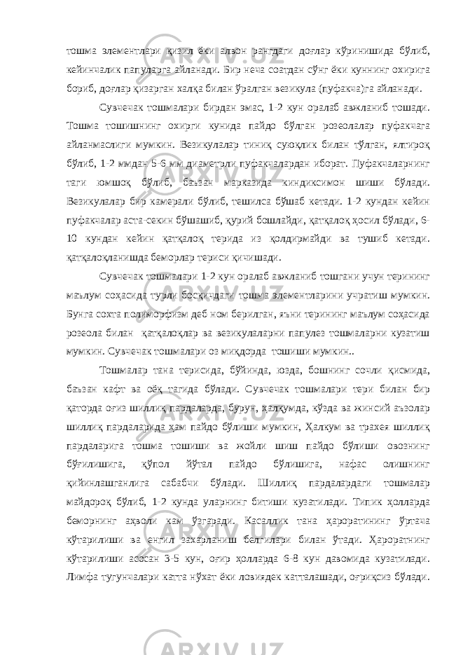 тошма элементлари қизил ёки алвон рангдаги доғлар кўринишида бўлиб, кейинчалик папуларга айланади. Бир неча соатдан сўнг ёки куннинг охирига бориб, доғлар қизарган халқа билан ўралган везикула (пуфакча)га айланади. Сувчечак тошмалари бирдан эмас, 1-2 кун оралаб авжланиб тошади. Тошма тошишнинг охирги кунида пайдо бўлган розеолалар пуфакчага айланмаслиги мумкин. Везикулалар тиниқ суюқлик билан тўлган, ялтироқ бўлиб, 1-2 ммдан 5-6 мм диаметрли пуфакчалардан иборат. Пуфакчаларнинг таги юмшоқ бўлиб, баъзан марказида киндиксимон шиши бўлади. Везикулалар бир камерали бўлиб, тешилса бўшаб кетади. 1-2 кундан кейин пуфакчалар аста-секин бўшашиб, қурий бошлайди, қатқалоқ ҳосил бўлади, 6- 10 кундан кейин қатқалоқ терида из қолдирмайди ва тушиб кетади. қатқалоқланишда беморлар териси қичишади. Сувчечак тошмалари 1-2 кун оралаб авжланиб тошгани учун терининг маълум соҳасида турли босқичдаги тошма элементларини учратиш мумкин. Бунга сохта полиморфизм деб ном берилган, яъни терининг маълум соҳасида розеола билан қатқалоқлар ва везикулаларни папулез тошмаларни кузатиш мумкин. Сувчечак тошмалари оз миқдорда тошиши мумкин.. Тошмалар тана терисида, бўйинда, юзда, бошнинг сочли қисмида, баъзан кафт ва оёқ тагида бўлади. Сувчечак тошмалари тери билан бир қаторда оғиз шиллиқ пардаларда, бурун, ҳалқумда, кўзда ва жинсий аъзолар шиллиқ пардаларида ҳам пайдо бўлиши мумкин, Ҳалкум ва трахея шиллиқ пардаларига тошма тошиши ва жойли шиш пайдо бўлиши овознинг бўғилишига, қўпол йўтал пайдо бўлишига, нафас олишнинг қийинлашганлига сабабчи бўлади. Шиллиқ пардалардаги тошмалар майдороқ бўлиб, 1-2 кунда уларнинг битиши кузатилади. Типик ҳолларда беморнинг аҳволи кам ўзгаради. Касаллик тана ҳароратининг ўртача кўтарилиши ва енгил захарланиш белгилари билан ўтади. Ҳароратнинг кўтарилиши асосан 3-5 кун, оғир ҳолларда 6-8 кун давомида кузатилади. Лимфа тугунчалари катта нўхат ёки ловиядек катталашади, оғриқсиз бўлади. 