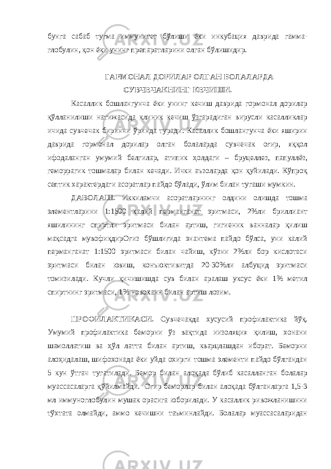 бунга сабаб туғма иммунитет бўлиши ёки инкубация даврида гамма- глобулин, қон ёки унинг препаратларини олган бўлишидир. ГАРМОНАЛ ДОРИЛАР ОЛГАН БОЛАЛАРДА СУВЧЕЧАКНИНГ КЕЧИШИ. Касаллик бошлангунча ёки унинг кечиш даврида гормонал дорилар қўлланилиши натижасида клиник кечиш ўзгарадиган вирусли касалликлар ичида сувчечак биринчи ўринда туради. Касаллик бошлангунча ёки яширин даврида гормонал дорилар олган болаларда сувчечак оғир, яққол ифодаланган умумий белгилар, атипик ҳолдаги – бруцеллез, папуллёз, геморрагик тошмалар билан кечади. Ички аъзоларда қон қуйилади. Кўпроқ септик характердаги асоратлар пайдо бўлади, ўлим билан тугаши мумкин. ДАВОЛАШ. Иккиламчи асоратларнинг олдини олишда тошма элементларини 1:1500 калий перманганат эритмаси, 2%ли бриллиант яшилининг спиртли эритмаси билан артиш, гигиеник ванналар қилиш мақсадга мувофиқдирОғиз бўшлиғида энантема пайдо бўлса, уни калий перманганат 1:1500 эритмаси билан чайиш, кўзни 2%ли бор кислотаси эритмаси билан ювиш, конъюктивитда 20-30%ли албуцид эритмаси томизилади. Кучли қичишишда сув билан аралаш уксус ёки 1% метил спиртнинг эритмаси, 1% новокаин билан артиш лозим. ПРОФИЛАКТИКАСИ. Сувчечакда хусусий профилактика йўқ. Умумий профилактика беморни ўз вақтида иизоляция қилиш, хонани шамоллатиш ва ҳўл латта билан артиш, кварцлашдан иборат. Беморни алоҳидалаш, шифохонада ёки уйда охирги тошма элементи пайдо бўлгандан 5 кун ўтгач тугатилади. Бемор билан алоқада бўлиб касалланган болалар муассасаларга қўйилмайди. Оғир беморлар билан алоқада бўлганларга 1,5-3 мл иммуноглобулин мушак орасига юборилади. У касаллик ривожланишини тўхтата олмайди, аммо кечишни таъминлайди. Болалар муассасаларидан 