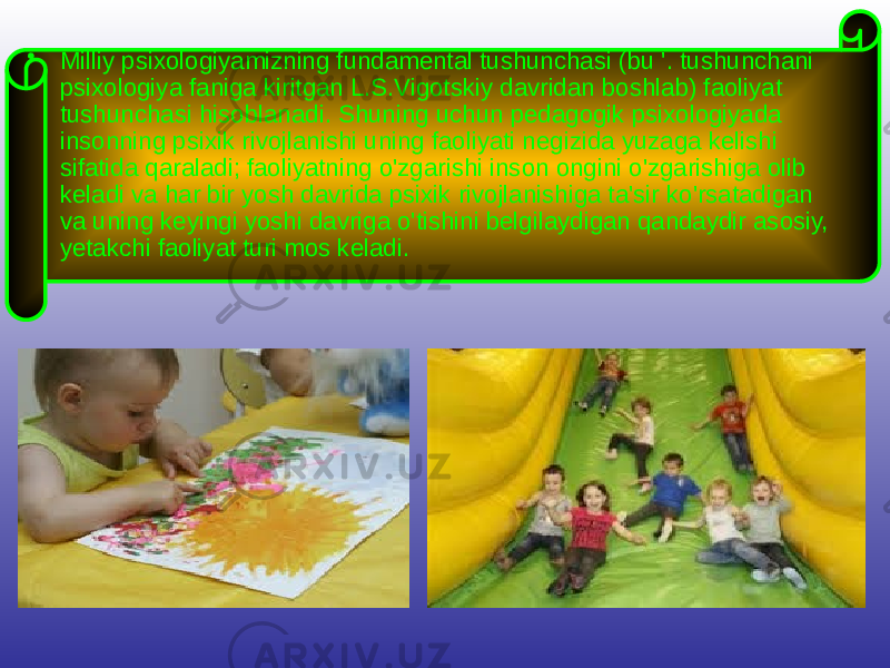 • Milliy psixologiyamizning fundamental tushunchasi (bu &#39;. tushunchani psixologiya faniga kiritgan L.S.Vigotskiy davridan boshlab) faoliyat tushunchasi hisoblanadi. Shuning uchun pedagogik psixologiyada insonning psixik rivojlanishi uning faoliyati negizida yuzaga kelishi sifatida qaraladi; faoliyatning o&#39;zgarishi inson ongini o&#39;zgarishiga olib keladi va har bir yosh davrida psixik rivojlanishiga ta&#39;sir ko&#39;rsatadigan va uning keyingi yoshi davriga o&#39;tishini belgilaydigan qandaydir asosiy, yetakchi faoliyat turi mos keladi. 