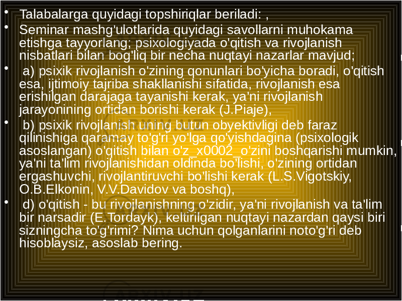 • Talabalarga quyidagi topshiriqlar beriladi: , • Seminar mashg&#39;ulotlarida quyidagi savollarni muhokama etishga tayyorlang; psixologiyada o&#39;qitish va rivojlanish nisbatlari bilan bog&#39;liq bir necha nuqtayi nazarlar mavjud; • a) psixik rivojlanish o&#39;zining qonunlari bo&#39;yicha boradi, o&#39;qitish esa, ijtimoiy tajriba shakllanishi sifatida, rivojlanish esa erishilgan darajaga tayanishi kerak, ya&#39;ni rivojlanish jarayonining ortidan borishi kerak (J.Piaje), • b) psixik rivojlanish uning butun obyektivligi deb faraz qilinishiga qaramay to&#39;g&#39;ri yo&#39;lga qo&#39;yishdagina (psixologik asoslangan) o&#39;qitish bilan o&#39;z_x0002_o&#39;zini boshqarishi mumkin, ya&#39;ni ta&#39;lim rivojlanishidan oldinda bo&#39;lishi, o&#39;zining ortidan ergashuvchi, rivojlantiruvchi bo&#39;lishi kerak (L.S.Vigotskiy, O.B.Elkonin, V.V.Davidov va boshq), • d) o&#39;qitish - bu rivojlanishning o&#39;zidir, ya&#39;ni rivojlanish va ta&#39;lim bir narsadir (E.Tordayk), keltirilgan nuqtayi nazardan qaysi biri sizningcha to&#39;g&#39;rimi? Nima uchun qolganlarini noto&#39;g&#39;ri deb hisoblaysiz, asoslab bering. 