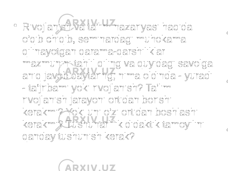 • Rivojlanish va ta&#39;lim nazariyasi haqida o&#39;qib chiqib, seminardagi muhokama qilinayotgan qarama-qarshiliklar mazmunini tahlil qiling va quyidagi savolga aniq javob qaytaring; nima oldinda - yuradi - ta‘jribami yoki rivojlanish? Ta&#39;lim rivojlanish jarayoni ortidan borishi kerakmi? Yoki uni o&#39;zi ortidan boshlashi kerakmi? Tushunarlilik didaktik tamoyilini qanday tushunish kerak? 