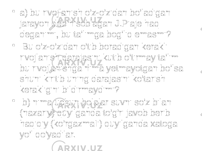 • a) bu rivojlanish o&#39;z-o&#39;zidan bo&#39;ladigan jarayon deb hisoblagan J.Piaje haq deganimi, bu ta&#39;limga bog&#39;liq emasmi? • Bu o&#39;z-o&#39;zidan o&#39;tib boradigan kerakli rivojlanish darajasini kutib o&#39;tirmay ta&#39;lim bu rivojlanishga nima yetmayotgan bo&#39;lsa shuni kiritib uning darajasini ko&#39;tarish kerakligini bildirmaydimi? • b) nima uchun bolalar suvni so&#39;z bilan (nazariy) quyilganda to&#39;g&#39;ri javob berib haqiqiy (ko&#39;rgazmaIi) quyilganda xatoga yo&#39;l qo&#39;yadilar. 