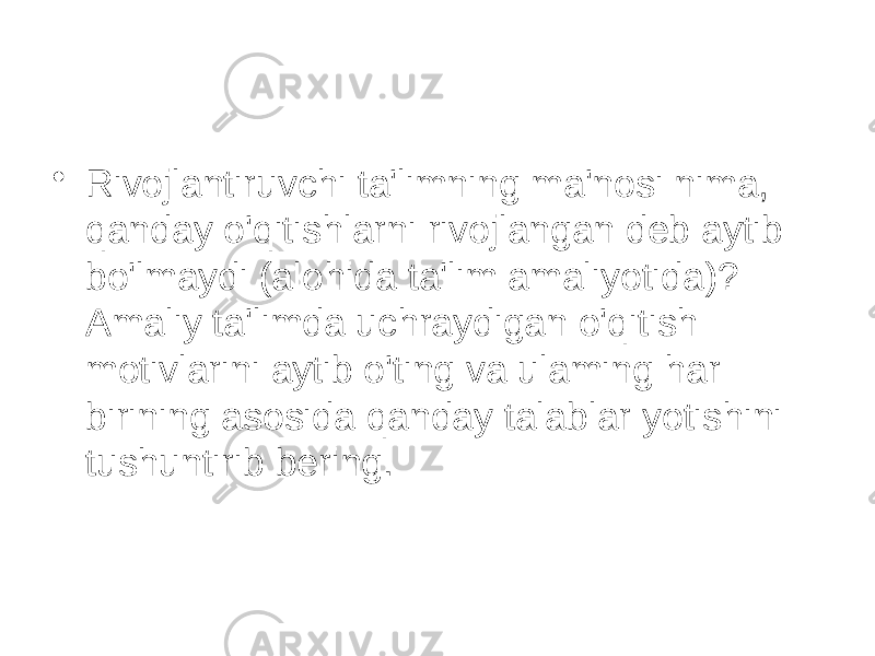 • Rivojlantiruvchi ta&#39;limning ma&#39;nosi nima, qanday o&#39;qitishlarni rivojlangan deb aytib bo&#39;lmaydi (alohida ta&#39;lim amaliyotida)? Amaliy ta&#39;limda uchraydigan o&#39;qitish motivlarini aytib o&#39;ting va ulaming har birining asosida qanday talablar yotishini tushuntirib bering. 