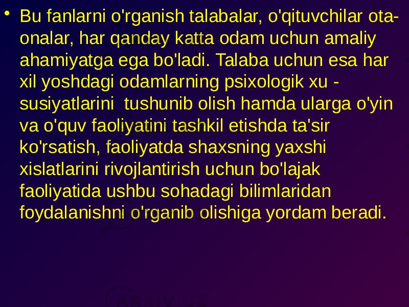 • Bu fanlarni o&#39;rganish talabalar, o&#39;qituvchilar ota- onalar, har qanday katta odam uchun amaliy ahamiyatga ega bo&#39;ladi. Talaba uchun esa har xil yoshdagi odamlarning psixologik xu - susiyatlarini tushunib olish hamda ularga o&#39;yin va o&#39;quv faoliyatini tashkil etishda ta&#39;sir ko&#39;rsatish, faoliyatda shaxsning yaxshi xislatlarini rivojlantirish uchun bo&#39;lajak faoliyatida ushbu sohadagi bilimlaridan foydalanishni o&#39;rganib olishiga yordam beradi. 