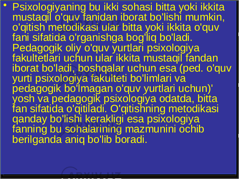 • Psixologiyaning bu ikki sohasi bitta yoki ikkita mustaqil o&#39;quv fanidan iborat bo&#39;lishi mumkin, o&#39;qitish metodikasi ular bitta yoki ikkita o&#39;quv fani sifatida o&#39;rganishga bog&#39;liq bo&#39;ladi. Pedagogik oliy o&#39;quv yurtlari psixologiya fakultetlari uchun ular ikkita mustaqil fandan iborat bo&#39;ladi, boshqalar uchun esa (ped. o&#39;quv yurti psixologiya fakulteti bo&#39;limlari va pedagogik bo&#39;lmagan o&#39;quv yurtlari uchun)&#39; yosh va pedagogik psixologiya odatda, bitta fan sifatida o&#39;qitiladi. O&#39;qitishning metodikasi qanday bo&#39;lishi kerakligi esa psixologiya fanning bu sohalarining mazmunini ochib berilganda aniq bo&#39;lib boradi. 