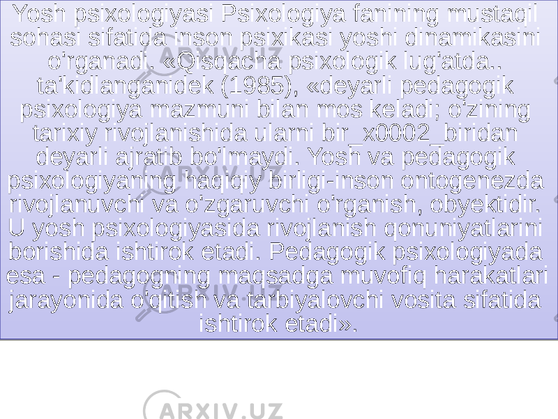 Yosh psixologiyasi Psixologiya fanining mustaqil sohasi sifatida inson psixikasi yoshi dinamikasini o&#39;rganadi. «Qisqacha psixologik lug&#39;atda.. ta&#39;kidlanganidek (1985), «deyarli pedagogik psixologiya mazmuni bilan mos keladi; o&#39;zining tarixiy rivojlanishida ularni bir_x0002_biridan deyarli ajratib bo&#39;lmaydi. Yosh va pedagogik psixologiyaning haqiqiy birligi-inson ontogenezda rivojlanuvchi va o&#39;zgaruvchi o&#39;rganish, obyektidir. U yosh psixologiyasida rivojlanish qonuniyatlarini borishida ishtirok etadi. Pedagogik psixologiyada esa - pedagogning maqsadga muvofiq harakatlari jarayonida o&#39;qitish va tarbiyalovchi vosita sifatida ishtirok etadi». 01 1A 1D1127 2D211123 191A1B1C 2D21271B 28 191A 271B 3F0520 291D 33 2E212721 1B1A 