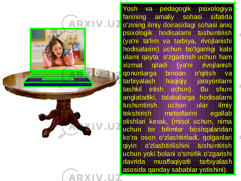 Yosh va pedagogik psixologiya fanining amaliy sohasi sifatida o&#39;zining ilmiy doirasidagi sohasi aniq psixologik hodisalarni tushuntirish (ya&#39;ni ta&#39;lim va tarbiya, rivojlanishi hodisalarini) uchun bo&#39;lganligi kabi ularni qayta o&#39;zgartirish uchun ham xizmat qiladi (ya&#39;ni rivojlanish qonunlarga binoan o&#39;qitish va tarbiyalash haqiqiy jarayonlarni tashkil etish uchun). Bu shuni anglatadiki, talabalarga hodisalarni tushuntirish uchun ular ilmiy tekshirish metodlarini egallab olishlari kerak, (misol uchun, nima uchun bir bilimlar boshqalaridan ko&#39;ra oson o&#39;zlashtiriladi, qolganlari qiyin o&#39;zlashtirilishini tushuntirish uchun yoki bolani o&#39;smirlik o&#39;zgarishi davrida muaffaqiyatli tarbiyalash asosida qanday sabablar yotishini). 