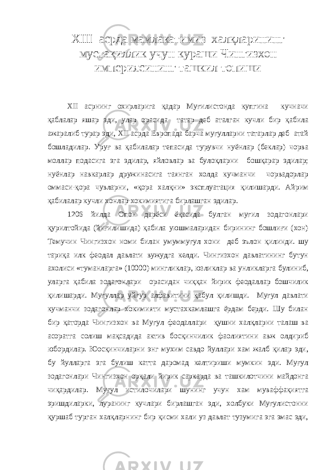 XIII асрда мамлакатимиз хал қ ларининг муста қ иллик учун кураши Ч ингизхон империясининг ташкил топиши XII асрнинг охирларига қадар Муғилистонда купгина кучначи қаблалар яшар эди, улар орасида татар деб аталган кучли бир қабила ажаралиб турар эди, XII асрда Европада барча муғулларни татарлар деб атай бошладилар. Уруғ ва қабилалар тепасида турувчи нуёнлар (беклар) чорва моллар подасига эга эдилар, яйловлар ва булоқларни бошқарар эдилар; нуёнлар навкарлар дружинасига таянган холда кучманчи чорвадорлар оммаси-қора чувларни, «қора халқни» эксплуатация қилишарди. Айрим қабилалар кучли хонлар хокимиятига бирлашган эдилар. 1206 йилда Опон дарёси ёқасида булган муғил зодагонлари қурилтойида (йиғилишида) қабила уюшмаларидан бирининг бошлиғи (хон) Темучин Чингизхон номи билан умуммуғул хони деб эълон қилинди. шу тариқа илк феодал давлати вужудга келди. Чингизхон давлатининг бутун ахолиси «туманларга» (10000) мингликлар, юзликлар ва унликларга булиниб, уларга қабила зодагонлари орасидан чиққан йирик феодаллар бошчилик қилишарди. Муғуллар уйғур алфавитини қабул қилишди. Муғул давлати кучманчи зодагонлар хокимияти мустахкамлашга ёрдам берди. Шу билан бир қаторда Чингизхон ва Муғул феодаллари қушни халқларни талаш ва асоратга солиш мақсадида актив босқинчилик фаолиятини авж олдириб юбордилар. Юосқинчиларни энг мухим савдо йуллари хам жалб қилар эди, бу йулларга эга булиш катта даромад келтириши мумкин эди. Муғул зодагонлари Чингизхон орқали йирик саркарда ва ташкилотчини майдонга чиқардилар. Муғул истилочилари шунинг учун хам муваффақиятга эришдиларки, луранинг кучлари бирлашган эди, холбуки Муғулистонни қуршаб турган халқларнинг бир қисми хали уз давлат тузумига эга эмас эди, 