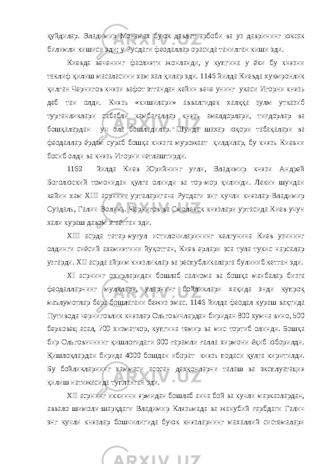 қуйдилар. Владимир Монамах буюк давлат арбоби ва уз даврининг юксак билимли кишиси эди; у Русдаги феодаллар орасида танилган киши эди. Киевда веченинг фаолияти жонланди, у купгина у ёки бу князни таклиф қилиш масаласини хам хал қилар эди. 1146 йилда Киевда хукмронлик қилган Чернигов князи вафот этгандан кейин вече унинг укаси Игорни князь деб тан олди. Князь «кишилари» аввалгидек халққа зулм утказиб турганликлари сабабли камбағаллар князь амалдорлари, тиғдорлар ва бошқалардан уч ола бошладилар. Шунда шахар юқори табақалари ва феодаллар ёрдам сураб бошқа князга мурожаат қилдилар, бу князь Киевни босиб олди ва князь Игорни четлаштирди. 1169 йилда Киев Юрийнинг уғли, Владимир князи Андрей Боголюский томонидан қулга олинди ва тор-мор қилинди. Лекин шундан кейин хам XIII асрнинг урталаригача Русдаги энг кучли князлар-Владимир Суздаль, Галич-Волинь. Чернигов ва Смоленск князлари уртасида Киев учун хали кураш давом этаётган эди. XIII асрда татар-муғул истилочиларининг келгунича Киев узининг олдинги сиёсий ахамиятини йуқотган, Киев ерлари эса тула-тукис нарсалар узгарди. XII асрда айрим князликлар ва республикаларга булиниб кетган эди. XI асрнинг охирларидан бошлаб салнома ва бошқа манбалар бизга феодалларнинг мулклари, уларнинг бойликлари хақида энди купроқ маълумотлар бера бошлагани бежиз эмас. 1146 йилда феодал кураш вақтида Путивода черниговлик князлар Ольговичлардан биридан 800 хумча вино, 500 берковец асал, 700 хизматкор, купгина темир ва мис тортиб олинди. Бошқа бир Ольговичнинг қишлоғидаги 900 ғарамли ғалла хирмони ёқиб юборилди. Қишлоқлардан бирида 4000 бошдан иборат князь подаси қулга киритилди. Бу бойликларнинг хаммаси асосан дехқонларни талаш ва эксплуатация қилиш натижасида тупланган эди. XII асрнинг иккинчи ярмидан бошлаб анча бой ва кучли марказлардан, аввало шимоли-шарқдаги Владимир Клязьмада ва жанубий ғарбдаги Галич энг кучли князлар бошчилигида буюк князларнинг махаллий системалари 