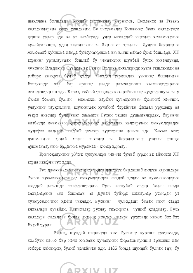 шакллана богшлади. Бундай системалар Чернигов, Смоленск ва Рязань князликларида кузга ташланди. Бу системалар Киевнинг буюк князлигига қарши турар эди ва уз навбатида улар махаллий князлар хокимиятини кучайтиришга, удел князларини ва йирик ер эгалари булган боярларни жиловлаб қуйишга хамда буйсундиришга интилиш пайдо була бошлади. XII асрнинг урталаридан бошлаб бу тенденция шунбай буюк князларида, чунончи Владимир-Суздаль ва Галич-Волинь князларида кузга ташланади ва тобора аниқроқ булиб қолди. Феодал тарқоқлик узининг бошланғич босқичида хар бир ернинг янада ривожланиш имкониятларини осонлаштириш эди. Бироқ, сиёсий тарқоқлик жараёнининг чуқурлашуви ва у билан боғлиқ булган мамлакат харбий кучларининг булиниб кетиши, уларнинг тарқоқлиги, шунингдек кучайиб бораётган феодал урушлар ва узаро низолар буларнинг хаммаси Русни ташқи душманлардан, биринчи навбатда кучманчи қипчоқларнинг вайронлик келтирувчи хужумларидан мудафаа қилишга салбий таъсир курсатиши лозим эди. Хамма вақт душманлик қилиб юрган князлар ва боярларнинг узлари ташқи душманларнинг ёрдамига мурожаат қилар эдилар. Қипчоқларнинг рУсга хужумлари тез-тез булиб турди ва айниқса XII асрда хавфли тус олди. Рус дружиналарининг қипчоқлар даштига бирлашиб қилган юришлари Русни кучманчиларнинг хужумларидан сақлаб қолди ва кучманчиларни жиддий равишда заифлаштирди. Русь жанубий ерлар билан савдо алоқаларини яна бошлади ва Дунай буйида шахарлар устидан уз хукмронлигини қайта тиклади. Руснинг чул-хдашт билан тинч савдо алоқалари кучайди. Қипчоқлар руслар таъсирига тушиб қолдилар. Русь князлари оилалари билан қипчоқ хонлар оилари уртасида никох бот-бот булиб турди. Бироқ, шундай шароитда хам Руснинг кураши тухтамади, холбуки хатто бир неча князлик кучларини бирлаштиришга эришиш хам тобора қийинроқ булиб қолаётган эди. 1185 йилда шундай булган эди, бу 