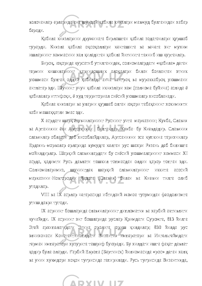 волочанлар ерларида ана шундай қабила князлари мавжуд булганидан хабар беради. Қабила князларини дружинага бирлашган қабила зодагонлари қуршаб турарди. Князла қабила оқсоқоллари кенгашига ва вечега энг мухим ишларнинг хаммасини хал қиладиган қабила йиғинига таяниб иш курганлар. Бироқ, юқорида курсатиб утилганидек, солномалардаги «қабила» деган термин кишиларнинг қариндошлик алоқалари билан боғланган этник уюшмаси булган оддий қабилада анча кенгроқ ва мураккаброқ уюшмани англатар эди. Шунинг учун қабила икнязлари хам (солнома буйича) аслида ё қабилалар иттифоқи, ё худ территориал сиёсий уюшмалар хисобланади. Қабила князлари ва уларни қуршаб олган юқори табақанинг хокимияти каби машаққатли эмас эди. Х асрдаги шарқ ёзувчиларнинг Руснинг учта марказини; Куяба, Славия ва Артанияни ёки Артсанияни билганлар. Куяба- бу Киевдадир. Славяния славянлар области деб хисоблайдилар, Артсанияни эса купкина тарихчилар Ердзянь-морвалар ерларида вужудга келган рус шахри Рязань деб билишга мойилдирлар. Шарқий славянлардаги бу сиёсий уюшмаларнинг хаммаси XI асрда, қадимги Русь давлати ташкил топмасдан олдин қарор топган эди. Солномаларимиз, шунингдек шарқий славянларнинг иккита асосий марказини-Новгородни Ладога (Славия) билан ва Киевни тилга олиб утадилар. VIII ва IX асрлар чегарасида ибтидоий жамоа тузумидан феодализмга утиш даври тугади. IX асрнинг бошларида славянларнинг дипломатия ва харбий активлиги кучайяди. IX асрнинг энг бошларида руслар Қримдаги Сурожга, 813 йилга Эгей архипелагидаги Эгина оролига юриш қилдилар; 839 йилда рус элчихонаси Константиноплдаги Византия императори ва Ингельгеймдаги герман императори хузурига ташриф буюради. Бу хилдаги ишга фақат давлат қодир була оларди. Ғарбий Европа (Бертинск) йилномасида «рос» деган халқ ва унин хукмдори хоқон туғрисида гапирилади. Русь туғрисида Византияда, 