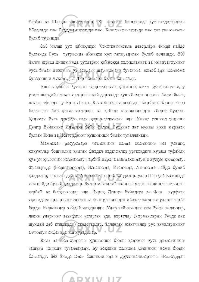 Ғарбда ва Шарқда эшитганлар. IX асрнинг бошларида рус савдогарлари бОғдодда хам Раффельштадтда хам, Константинопльда хам тез-тез мехмон булиб туришди. 860 йилда рус қайиқлари Константинопль деворлари ёнида пайдо булганда Русь туғрисида айниқса куп гапирадиган булиб қолишди. 860 йилги юриш Византияда русларни қийноққа солишганига ва императорнинг Русь билан Византия уртасидаги шартномани буганига жавоб эди. Солнома бу юришни Аскольд ва Дир номлари билан боғлайди. Уша вақтдаги Руснинг территорияси қанчалик катта булганлигини, у узига шарқий славян ерларини қай даражада қушиб олганлигини билмаймиз, лекин, афтидан у Урта Днепр, Киев марказ ерларидан бир-бири билан заиф боғланган бир қанча ерлардан ва қабила князликлардан иборат булган. Қадимги Русь давлати хали қарор топмаган эди. Унинг ташкил топиши Днепр буйининг Ильмень буйи билан, Руснинг энг мухим икки маркази булган Киев ва Новгорднинг қушилиши билан тугалланади. Мамлакат ресурслари чеклангани холда ахолининг тез усиши, конунглар бошчилик қилган феодал зодагонлар уртасидаги кураш туфайли қувғун қилинган норманлар Ғарбий Европа мамлакатларига хужум қилдилар. Францияда (Нормандияда), Испанияда, Италияда, Англияда пайдо булиб қолдилар, Гренландия ва Америкага кириб бордилар. улар Шарқий Европада хам пайдо булиб қолдилар. Булар махаллий ахолига улпон солишга интилган харбий ва босқинчилар эди. Бироқ Ладога буйидаги ва Фин курфази яқинидаги ерларнинг славян ва фин-угорлардан иборат ахолиси уларга зарба берди. Норманлар хайдаб чиқарилди. Улар кейинчалик хам Русга келдилар, лекин уларнинг вазифаси узгарган эди. воряглар (норманларни Русда ана шундай деб аташарди) савдогарлар, ёлланган жангчилар рус князларининг элчилари сифатида иш курадилар. Киев ва Новгорднинг қушилиши билан қадимги Русь давлатининг ташкил топиши тугалланади. Бу воқеани солнома Олегнинг номи билан боғлайди. 882 йилда Олег бошчилигидаги дружиначиларнинг Новгорддан 