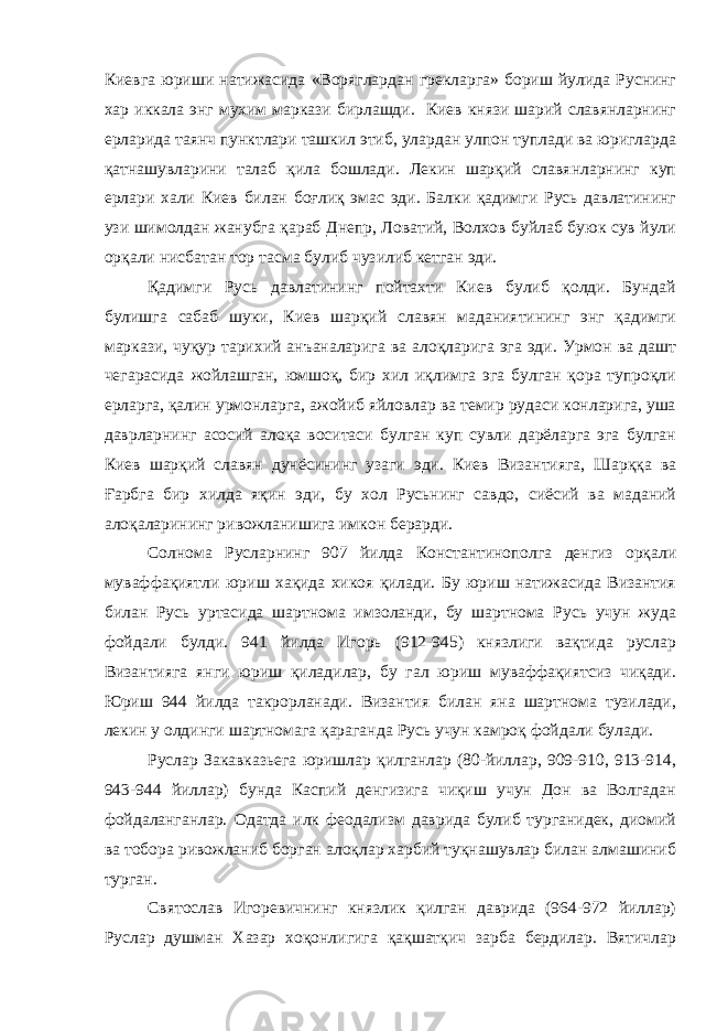 Киевга юриши натижасида «Воряглардан грекларга» бориш йулида Руснинг хар иккала энг мухим маркази бирлашди. Киев князи шарий славянларнинг ерларида таянч пунктлари ташкил этиб, улардан улпон туплади ва юригларда қатнашувларини талаб қила бошлади. Лекин шарқий славянларнинг куп ерлари хали Киев билан боғлиқ эмас эди. Балки қадимги Русь давлатининг узи шимолдан жанубга қараб Днепр, Ловатий, Волхов буйлаб буюк сув йули орқали нисбатан тор тасма булиб чузилиб кетган эди. Қадимги Русь давлатининг пойтахти Киев булиб қолди. Бундай булишга сабаб шуки, Киев шарқий славян маданиятининг энг қадимги маркази, чуқур тарихий анъаналарига ва алоқларига эга эди. Урмон ва дашт чегарасида жойлашган, юмшоқ, бир хил иқлимга эга булган қора тупроқли ерларга, қалин урмонларга, ажойиб яйловлар ва темир рудаси конларига, уша даврларнинг асосий алоқа воситаси булган куп сувли дарёларга эга булган Киев шарқий славян дунёсининг узаги эди. Киев Византияга, Шарққа ва Ғарбга бир хилда яқин эди, бу хол Русьнинг савдо, сиёсий ва маданий алоқаларининг ривожланишига имкон берарди. Солнома Русларнинг 907 йилда Константинополга денгиз орқали муваффақиятли юриш хақида хикоя қилади. Бу юриш натижасида Византия билан Русь уртасида шартнома имзоланди, бу шартнома Русь учун жуда фойдали булди. 941 йилда Игорь (912-945) князлиги вақтида руслар Византияга янги юриш қиладилар, бу гал юриш муваффақиятсиз чиқади. Юриш 944 йилда такрорланади. Византия билан яна шартнома тузилади, лекин у олдинги шартномага қараганда Русь учун камроқ фойдали булади. Руслар Закавказьега юришлар қилганлар (80-йиллар, 909-910, 913-914, 943-944 йиллар) бунда Каспий денгизига чиқиш учун Дон ва Волгадан фойдаланганлар. Одатда илк феодализм даврида булиб турганидек, диомий ва тобора ривожланиб борган алоқлар харбий туқнашувлар билан алмашиниб турган. Святослав Игоревичнинг князлик қилган даврида (964-972 йиллар) Руслар душман Хазар хоқонлигига қақшатқич зарба бердилар. Вятичлар 