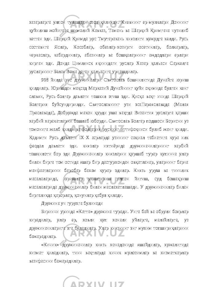 хазарларга улпон тулашдан озод қилинди. Киевнинг ер-мулклари Доннинг қуйилиш жойигача шимолий Кавказ, Тамань ва Шарқий Қримгача чузилиб кетган эди. Шарқий Қримда рус Тмутаракань князлиги вужудга келди. Русь составига Яслар, Кособлар, обезлар-хозирги осетинлар, болкарлар, черкаслар, кабардинлар, абазинлар ва бошқаларнинг аждодлари ерлари кирган эди. Донда Цимлянск яқинидаги руслар Хазар қалъаси Саркелга русларнинг Белая Вежа деган қалъасига урнашдилар. 968 йилда рус дружиналари Святослав бошчилигида Дунайга юриш қилдилар. Юришдан мақсад Марказий Дунайнинг қуйи оқимида булган кенг славян, Русь-болгар давлати ташкил этиш эди. Қисқа вақт ичида Шарқий Болгария буйсундирилди. Святославнинг узи эсаПереяславцда (Малая Преславада), Добружда макон қурди уша вақтда Византия русларга қарши харбий харакатларни бошлаб юборди. Святослав Болгар подшоси Борисни уз томонига жалб қилди ва Болгария руснинг иттифоқчиси булиб жанг қилди. Қадимги Русь давлати IX - X асрларда узининг социал табиатига кура илк феодал давлати эди. князлар ихтиёрида дружиначиларнинг харбий ташкилоти бор эди Дружиначилар князларни қуршаб турар купинча улар билан бирга том остида яшар бир дастурхондан овқатланар, уларнинг барча манфаатларини баробар бахам курар эдилар. Князь уруш ва тинчлик масалаларида, юришлар уюштириш улпон йиғиш, суд бошақриш масалаларида дружиначилар билан маслахатлашади. У дружиначилар билан биргаликда қарорлар, қонунлар қабул қилади. Дружина уч гурухга булинади Биринчи уринда «Катта» дружина туради. Унга бой ва обрули боярлар кирадилар, улар ер, ховли куп хонали уйларга, малайларга, уз дружиначиларига эга буладилар. Улар князнинг энг мухим топшириқларини бажарадилар. «Кичик» дружиначилар князь хонадонида яшайдилар, хужалигида хизмат қиладилар, тинч вақтларда кичик мулозимлар ва хизматкорлар вазифасини бажарадилар. 