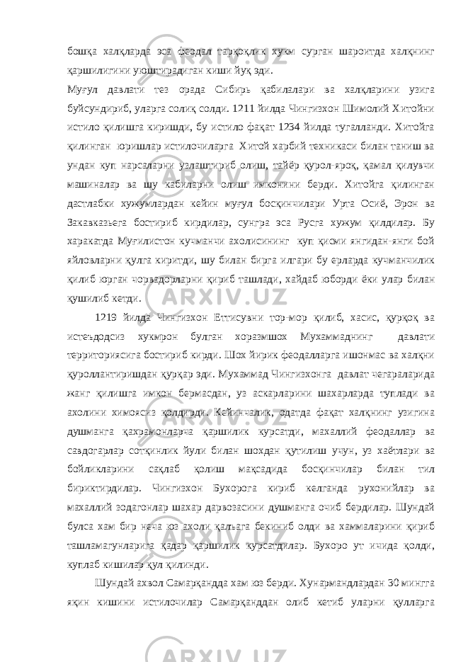 бошқа халқларда эса феодал тарқоқлик хукм сурган шароитда халқнинг қаршилигини уюштирадиган киши йуқ эди. Муғул давлати тез орада Сибирь қабилалари ва халқларини узига буйсундириб, уларга солиқ солди. 1211 йилда Чингизхон Шимолий Хитойни истило қилишга киришди, бу истило фақат 1234 йилда тугалланди. Хитойга қилинган юришлар истилочиларга Хитой харбий техникаси билан таниш ва ундан куп нарсаларни узлаштириб олиш, тайёр қурол-яроқ, қамал қилувчи машиналар ва шу кабиларни олиш имконини берди. Хитойга қилинган дастлабки хужумлардан кейин муғул босқинчилари Урта Осиё, Эрон ва Закавказьега бостириб кирдилар, сунгра эса Русга хужум қилдилар. Бу харакатда Муғилистон кучманчи ахолисининг куп қисми янгидан-янги бой яйловларни қулга киритди, шу билан бирга илгари бу ерларда кучманчилик қилиб юрган чорвадорларни қириб ташлади, хайдаб юборди ёки улар билан қушилиб кетди. 1219 йилда Чингизхон Еттисувни тор-мор қилиб, хасис, қурқоқ ва истеъдодсиз хукмрон булган хоразмшох Мухаммаднинг давлати территориясига бостириб кирди. Шох йирик феодалларга ишонмас ва халқни қуроллантиришдан қурқар эди. Мухаммад Чингизхонга давлат чегараларида жанг қилишга имкон бермасдан, уз аскарларини шахарларда туплади ва ахолини химоясиз қолдирди. Кейинчалик, одатда фақат халқнинг узигина душманга қахрамонларча қаршилик курсатди, махаллий феодаллар ва савдогарлар сотқинлик йули билан шохдан қутилиш учун, уз хаётлари ва бойликларини сақлаб қолиш мақсадида босқинчилар билан тил бириктирдилар. Чингизхон Бухорога кириб келганда рухонийлар ва махаллий зодагонлар шахар дарвозасини душманга очиб бердилар. Шундай булса хам бир неча юз ахоли қалъага бекиниб олди ва хаммаларини қириб ташламагунларига қадар қаршилик курсатдилар. Бухоро ут ичида қолди, куплаб кишилар қул қилинди. Шундай ахвол Самарқандда хам юз берди. Хунармандлардан 30 мингга яқин кишини истилочилар Самарқанддан олиб кетиб уларни қулларга 