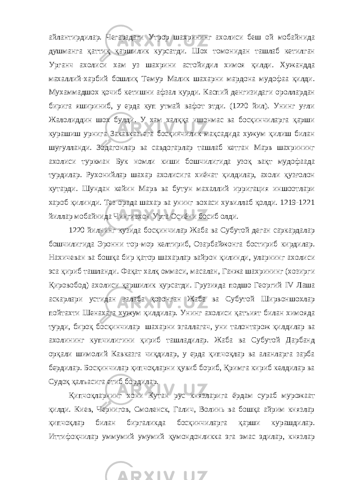 айлантирдилар. Чегарадаги Утрор шахрининг ахолиси беш ой мобайнида душманга қаттиқ қаршилик курсатди. Шох томонидан ташлаб кетилган Урганч ахолиси хам уз шахрини астойидил химоя қилди. Хужандда махаллий-харбий бошлиқ Темур Малик шахарни мардона мудофаа қилди. Мухаммадшох қочиб кетишни афзал курди. Каспий денгизидаги ороллардан бирига яшириниб, у ерда куп утмай вафот этди. (1220 йил). Унинг уғли Жалолиддин шох булди. У хам халққа ишонмас ва босқинчиларга қарши курашиш урнига Закавказьега босқинчилик мақсадида хужум қилиш билан шуғулланди. Зодагонлар ва савдогарлар ташлаб кетган Марв шахрининг ахолиси туркман Бук номли киши бошчилигида узоқ вақт мудофаада турдилар. Рухонийлар шахар ахолисига хиёнат қилдилар, ахоли қузғолон кутарди. Шундан кейин Марв ва бутун махаллий ирригация иншоотлари хароб қилинди. Тез орада шахар ва унинг вохаси хувиллаб қолди. 1219-1221 йиллар мобайнида Чингизхон Урта Осиёни босиб олди. 1220 йилнинг кузида босқинчилар Жаба ва Субутой деган саркардалар бошчилигида Эронни тор-мор келтириб, Озарбайжонга бостириб кирдилар. Нахичеван ва бошқа бир қатор шахарлар вайрон қилинди, уларнинг ахолиси эса қириб ташланди. Фақат халқ оммаси, масалан, Ганжа шахрининг (хозирги Қировобод) ахолиси қаршилик курсатди. Грузияда подшо Георгий IV Лаша аскарлари устидан ғалаба қозонган Жаба ва Субутой Ширвоншохлар пойтахти Шенахага хужум қилдилар. Унинг ахолиси қатъият билан химояда турди, бироқ босқинчилар шахарни эгаллагач, уни талонтарож қилдилар ва ахолининг купчилигини қириб ташладилар. Жаба ва Субутой Дарбанд орқали шимолий Кавказга чиқдилар, у ерда қипчоқлар ва аланларга зарба бердилар. Босқинчилар қипчоқларни қувиб бориб, Қримга кириб келдилар ва Судоқ қалъасига етиб бордилар. Қипчоқларнинг хони Кутан рус князларига ёрдам сураб мурожаат қилди. Киев, Чернигов, Смоленск, Галич, Волинь ва бошқа айрим князлар қипчоқлар билан биргаликда босқинчиларга қарши курашдилар. Иттифоқчилар уммумий умумий қумондонликка эга эмас эдилар, князлар 