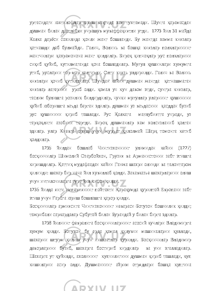 уртасидаги юхтилофлар юриш вақтида хам тухтамади. Шунга қарамасдан душман билан дастлабки учрашув муваффақиятли утди. 1223 йил 31 майда Калка дарёси сохилида қонли жанг бошланди. Бу жангда хамма князлар қатнашди деб булмайди. Галич, Волинь ва бошқа князлар полкларининг жангчилари қахрамонона жанг қилдилар. Бироқ қипчоқлар рус полкларини сиқиб қуйиб, кутилмаганда қоча бошладилар. Муғул қушинлари хужумга утиб, русларни тор-мор келтирди. Олти князь улдирилди. Галич ва Волинь князлари қочиб қутилдилар. Шундан кейин душман жангда қатнашмаган князлар лагерини ураб олди. қамал уч кун давом этди, сунгра князлар, таслим булишга розилик билдирдилар, чунки муғуллар уларнинг қушинини қуйиб юборишга ваъда берган эдилар. душман уз ваъдасини қасддан бузиб рус қушинини қириб ташлади. Рус Қалкага мағлубиятга учради, уз тарқоқлиги азобини тортди. Бироқ душманлар хам холсизланиб қолган эдилар. улар Киевга юриш учун журъат қилолмай Шарқ томонга кетиб қолдилар. 1235 йилдан бошлаб Чингизхоннинг улимидан кейин (1227) босқинчилар Шимолий Озарбойхон, Грузия ва Арманистонни забт этишга киришдилар. Қаттиқ мудафаадан кейин Ганжа шахри олинди ва талонтарож қилинди: шахар бир неча йил хувиллаб қолди. Закавказье шахарларини олиш учун ичтилочиларга турт йил кифоя қилди. 1235 йилда янги империянинг пойтахти Қорақумда қурилтой Европани забт этиш учун Ғарбга юриш бошлашга қарор қилди. Босқинчилар армиясига Чингизхоннинг невараси-Ботузон бошчилик қилди; тажрибали саркардалар Субутой билан Бурандай у билан бирга эдилар. 1238 йилнинг февралига босқинчиларнинг асосий кучлари Владимирга хужум қилди. Ботухон бу ерда қамал қилувчи машиналарни қуллади, шахарни штурм қилиш учун иншоатлар қурилди. Босқинчилар Владимир деворларини бузиб, шахарга бостириб кирдилар ва уни эгалладилар. Шахарга ут қуйилди, ахолининг купчилигини душман қириб ташлади, куп кишиларни асир олди. Душманнинг айрим отрядлари бошқа купгина 