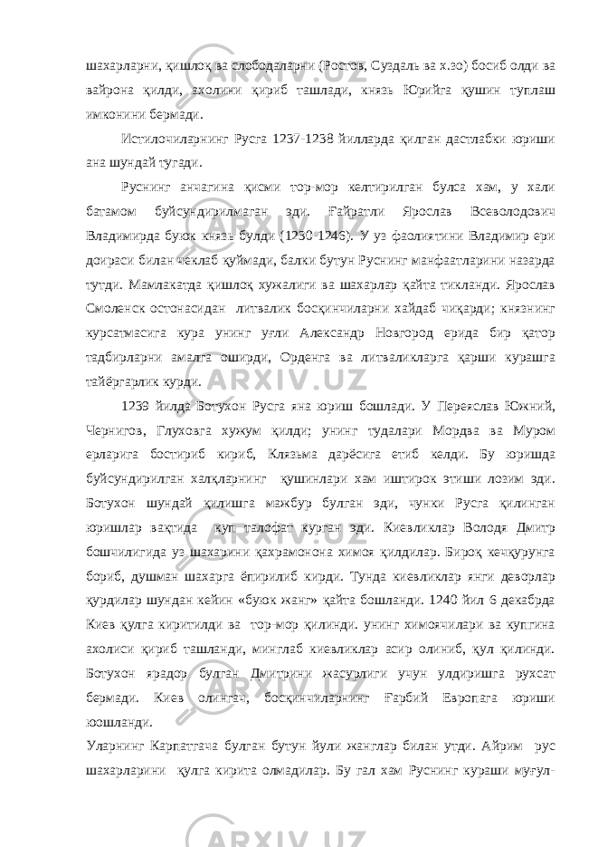 шахарларни, қишлоқ ва слободаларни (Ростов, Суздаль ва х.зо) босиб олди ва вайрона қилди, ахолини қириб ташлади, князь Юрийга қушин туплаш имконини бермади. Истилочиларнинг Русга 1237-1238 йилларда қилган дастлабки юриши ана шундай тугади. Руснинг анчагина қисми тор-мор келтирилган булса хам, у хали батамом буйсундирилмаган эди. Ғайратли Ярослав Всеволодович Владимирда буюк князь булди (1230-1246). У уз фаолиятини Владимир ери доираси билан чеклаб қуймади, балки бутун Руснинг манфаатларини назарда тутди. Мамлакатда қишлоқ хужалиги ва шахарлар қайта тикланди. Ярослав Смоленск остонасидан литвалик босқинчиларни хайдаб чиқарди; князнинг курсатмасига кура унинг уғли Александр Новгород ерида бир қатор тадбирларни амалга оширди, Орденга ва литваликларга қарши курашга тайёргарлик курди. 1239 йилда Ботухон Русга яна юриш бошлади. У Переяслав Южний, Чернигов, Глуховга хужум қилди; унинг тудалари Мордва ва Муром ерларига бостириб кириб, Клязьма дарёсига етиб келди. Бу юришда буйсундирилган халқларнинг қушинлари хам иштирок этиши лозим эди. Ботухон шундай қилишга мажбур булган эди, чунки Русга қилинган юришлар вақтида куп талофат курган эди. Киевликлар Володя Дмитр бошчилигида уз шахарини қахрамонона химоя қилдилар. Бироқ кечқурунга бориб, душман шахарга ёпирилиб кирди. Тунда киевликлар янги деворлар қурдилар шундан кейин «буюк жанг» қайта бошланди. 1240 йил 6 декабрда Киев қулга киритилди ва тор-мор қилинди. унинг химоячилари ва купгина ахолиси қириб ташланди, минглаб киевликлар асир олиниб, қул қилинди. Ботухон ярадор булган Дмитрини жасурлиги учун улдиришга рухсат бермади. Киев олингач, босқинчиларнинг Ғарбий Европага юриши юошланди. Уларнинг Карпатгача булган бутун йули жанглар билан утди. Айрим рус шахарларини қулга кирита олмадилар. Бу гал хам Руснинг кураши муғул- 