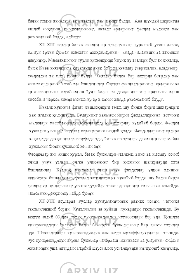 балки полиз экинлари ва мевалар хам пайдо булди. Ана шундай шароитда ишлаб чиқариш воситаларининг, аввало ерларнинг феодал мулкига хам ривожланиб борди, албатта. XII - XIII асрлар-йирик феодал ер эгалигининг гуркираб усиш даври, илгари эркин булган жамоачи дехқонларнинг янада таланиши ва эзилиши давридир. Мамлакатнинг турли қисмларида йирик ер эгалари булган князлар, буюк Киев князларига қараганда анча бойроқ князлар (черковлик, владимир- суздаллик ва х.зо) пайдо булди. Князлар билан бир қаторда боярлар хам жамоа ерларини босиб ола бошладилар. Оқсуяк феодалларининг ерларини ва ер хиссаларини сотиб олиш йули билан ва дехқонларнинг ерларини олиш хисобига черков хамда монастир ер эгалиги хамда ривожланиб борди. Князла купинча фақат қишлоқларга эмас, шу билан бирга шахарларга хам эгалик қилишарди. Буларнинг хаммаси йирик феодалларнинг вотчина мулклари хисобланарди. Мамлакатда монастирлар купайиб борди. Феодал хужалик узининг натурал характерини сақлаб қолди. Феодалларнинг ерлари хақиқатда дехқонлар тасаруфида эди, йирик ер эгалиги дехонларнинг майда хужалиги билан қушилиб кетган эди. Феодаллар энг яхши қурол, безак буюмлари-газлама, вино ва х.золар сотиб олиш учун узлари олган улпоннинг бир қисмини шахарларда сота бошладилар. Купроқ махсулот олиш учун феодаллар улпон олишни купайтира бошладилар, феодал эксплуатация кучайиб борди. шу билан бирга феодал ер эгалигининг усиши туфайли эркин дехқонлар сони анча камайди. Паловник-дехқонлар пайдо булди. XII - XIII асрларда Руслар хунармандчилик равнақ топди. Техника такомиллашиб борди. Кулолчилик ва қуйиш хунарлари такомиллашди. Бу вақтга келиб 60 дан ортиқ хунармандчилик ихтисослари бор эди. Қишлоқ хунармандлари буюртма билан бажарган буюмларнинг бир қисми сотилар эди. Шахарлардаги хунармандчилик хам катта муваффақиятларга эришди. Рус хунармандлари айрим буюмлар тайёрлаш техникаси ва уларнинг сифати жихатидан уша вақтдаги Ғарбий Европалик усталаридан илгарилаб кетдилар. 