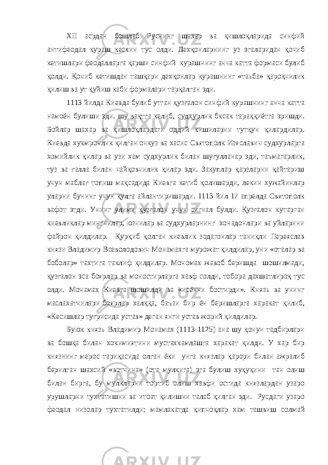 XII асрдан бошлаб Руснинг шахар ва қишлоқларида синфий антифеодал кураш кескин тус олди. Дехқонларнинг уз эгаларидан қочиб кетишлари феодалларга қарши синфий курашнинг анча катта формаси булиб қолди. Қочиб кетишдан ташқари дехқонлар курашнинг «таьба» қароқчилик қилиш ва ут қуйиш каби формалари тарқалган эди. 1113 йилда Киевда булиб утган қузғалон синфий курашнинг анча катта намоён булиши эди. шу вақтга келиб, судхурлик бксак тараққиётга эришди. Бойлар шахар ва қишлоқлардаги оддий кишиларни тутқун қилардилар. Киевда хукмронлик қилган очкуз ва хасис Святополк Изяславич судхурларга хомийлик қилар ва узи хам судхурлик билан шуғулланар эди, таъмагарлик, туз ва ғалла билан чайқовчилик қилар эди. Закуплар қарзларни қайтариш учун маблағ топиш мақсадида Киевга кетиб қолишарди, лекин хужайинлар уларни бунинг учун қулга айлантиришарди. 1113 йил 17 апрелда Святополк вафот этди. Унинг улими қузғалон учун сигнал булди. Қузғалон кутарган киевликлар мингчилар, юзчилар ва судхурларнинг хонадонлари ва уйларини файрон қилдилар. Қурқиб қолган киевлик зодагонлар таниқли Переяслав князи Владимир Всеволодович Монамахга мурожат қилдилар, уни «оталар ва боболар» тахтига таклиф қилдилар. Мономах жавоб беришда шошилмади, қузғалон эса боярлар ва моностирларга хавф солди, тобора дахшатлироқ тус олди. Монамах Киевга шошилди ва «исённи бостирди». Князь ва унинг маслахатчилари-боярлар халққа, баъзи бир ён беришларга харакат қилиб, «Кесишлар туғрисида устав» деган янги устав жорий қилдилар. Буюк князь Владимир Монамах (1113-1125) ана шу қонун тадбирлари ва бошқа билан хокимиятини мустахкамлашга харакат қилди. У хар бир князнинг мерос тариқасида олган ёки унга князлар қарори билан ажралиб берилган шахсий «вотчина» (ота мулкига) эга булиш хуқуқини тан олиш билан бирга, бу мулкларни тортиб олиш хавфи остида князлардан узаро урушларни тухтатишни ва итоат қилишни талаб қилган эди. Русдаги узаро феодал низолар тухтатилди; мамлакатда қипчоқлар хам ташвиш солмай 