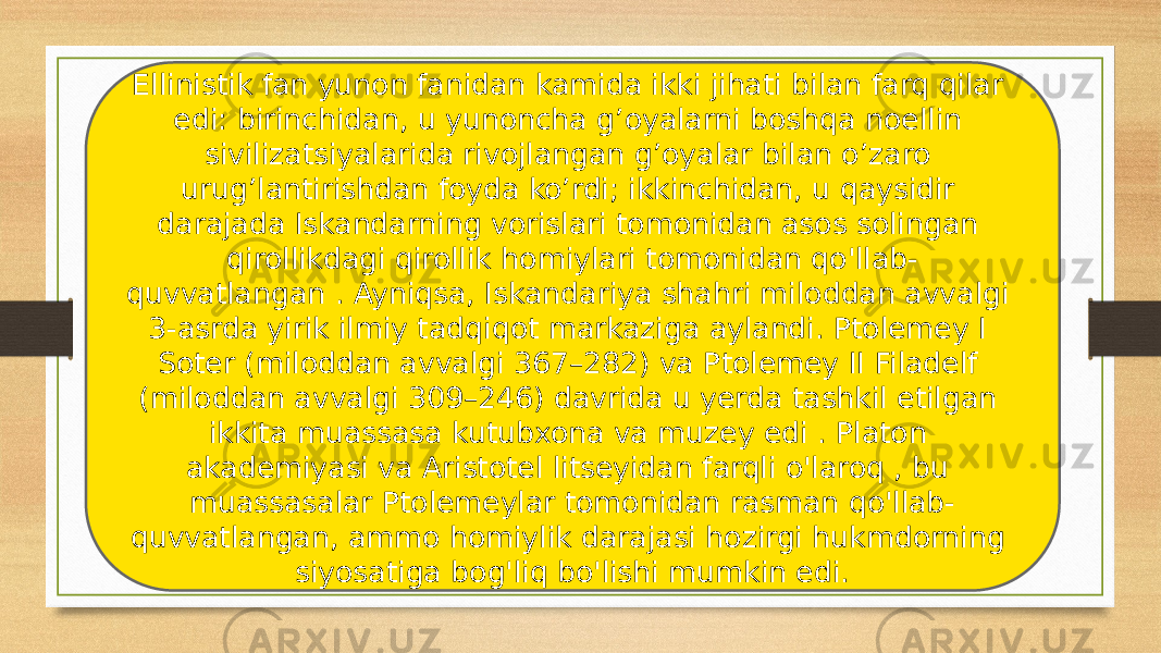 Ellinistik fan yunon fanidan kamida ikki jihati bilan farq qilar edi: birinchidan, u yunoncha g’oyalarni boshqa noellin sivilizatsiyalarida rivojlangan g’oyalar bilan o’zaro urug’lantirishdan foyda ko’rdi; ikkinchidan, u qaysidir darajada Iskandarning vorislari tomonidan asos solingan qirollikdagi qirollik homiylari tomonidan qo&#39;llab- quvvatlangan . Ayniqsa, Iskandariya shahri miloddan avvalgi 3-asrda yirik ilmiy tadqiqot markaziga aylandi. Ptolemey I Soter (miloddan avvalgi 367–282) va Ptolemey II Filadelf (miloddan avvalgi 309–246) davrida u yerda tashkil etilgan ikkita muassasa kutubxona va muzey edi . Platon akademiyasi va Aristotel litseyidan farqli o&#39;laroq , bu muassasalar Ptolemeylar tomonidan rasman qo&#39;llab- quvvatlangan, ammo homiylik darajasi hozirgi hukmdorning siyosatiga bog&#39;liq bo&#39;lishi mumkin edi. 