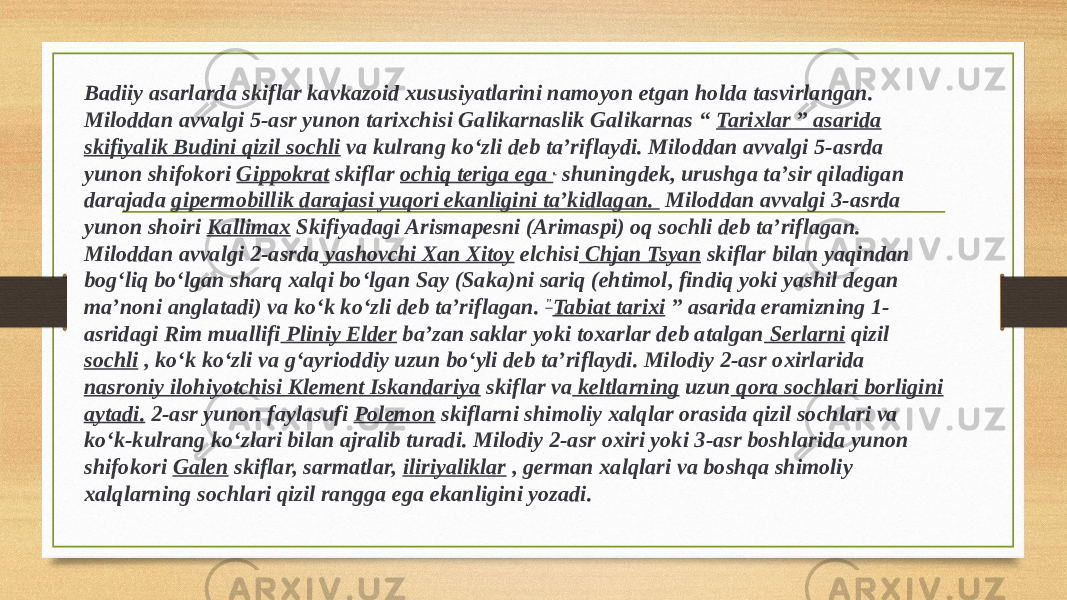 Badiiy asarlarda skiflar kavkazoid xususiyatlarini namoyon etgan holda tasvirlangan. Miloddan avvalgi 5-asr yunon tarixchisi Galikarnaslik Galikarnas “ Tarixlar ” asarida skifiyalik Budini qizil sochli va kulrang koʻzli deb taʼriflaydi. Miloddan avvalgi 5-asrda yunon shifokori Gippokrat skiflar ochiq teriga ega . shuningdek, urushga taʼsir qiladigan darajada gipermobillik darajasi yuqori ekanligini taʼkidlagan. Miloddan avvalgi 3-asrda yunon shoiri Kallimax Skifiyadagi Arismapesni (Arimaspi) oq sochli deb taʼriflagan. Miloddan avvalgi 2-asrda yashovchi Xan Xitoy elchisi Chjan Tsyan skiflar bilan yaqindan bogʻliq boʻlgan sharq xalqi boʻlgan Say (Saka)ni sariq (ehtimol, findiq yoki yashil degan maʼnoni anglatadi) va koʻk koʻzli deb taʼriflagan. &#34; Tabiat tarixi ” asarida eramizning 1- asridagi Rim muallifi Pliniy Elder baʼzan saklar yoki toxarlar deb atalgan Serlarni qizil sochli , koʻk koʻzli va gʻayrioddiy uzun boʻyli deb taʼriflaydi. Milodiy 2-asr oxirlarida nasroniy ilohiyotchisi Klement Iskandariya skiflar va keltlarning uzun qora sochlari borligini aytadi. 2-asr yunon faylasufi Polemon skiflarni shimoliy xalqlar orasida qizil sochlari va koʻk-kulrang koʻzlari bilan ajralib turadi. Milodiy 2-asr oxiri yoki 3-asr boshlarida yunon shifokori Galen skiflar, sarmatlar, iliriyaliklar , german xalqlari va boshqa shimoliy xalqlarning sochlari qizil rangga ega ekanligini yozadi. 