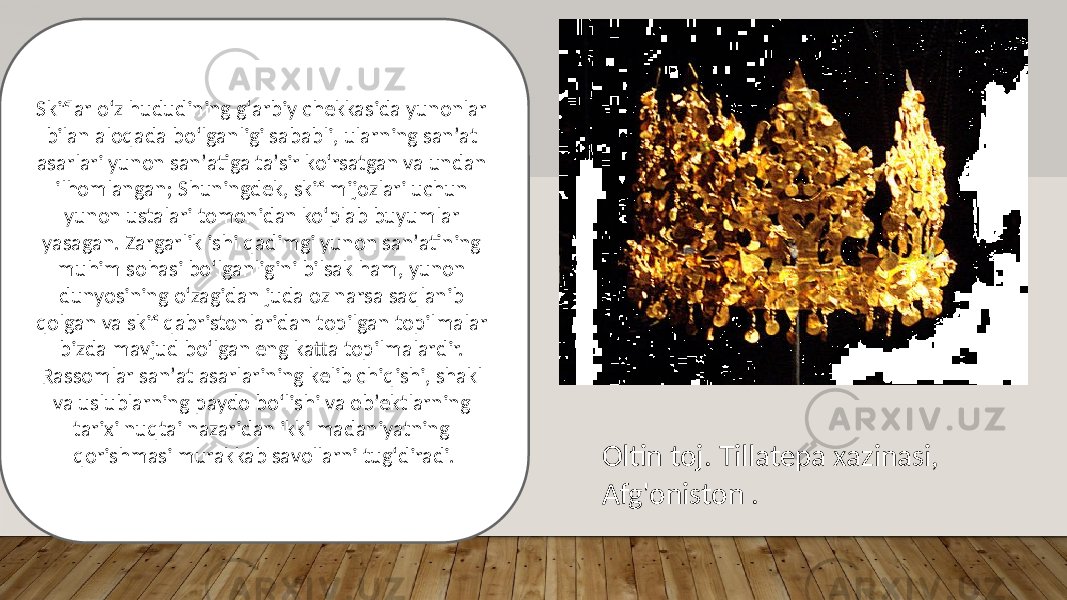 Oltin toj. Tillatepa xazinasi, Afg&#39;oniston .Skiflar oʻz hududining gʻarbiy chekkasida yunonlar bilan aloqada boʻlganligi sababli, ularning sanʼat asarlari yunon sanʼatiga taʼsir koʻrsatgan va undan ilhomlangan; Shuningdek, skif mijozlari uchun yunon ustalari tomonidan koʻplab buyumlar yasagan. Zargarlik ishi qadimgi yunon sanʼatining muhim sohasi boʻlganligini bilsak ham, yunon dunyosining oʻzagidan juda oz narsa saqlanib qolgan va skif qabristonlaridan topilgan topilmalar bizda mavjud boʻlgan eng katta topilmalardir. Rassomlar sanʼat asarlarining kelib chiqishi, shakl va uslublarning paydo boʻlishi va obʼektlarning tarixi nuqtai nazaridan ikki madaniyatning qorishmasi murakkab savollarni tugʻdiradi. 