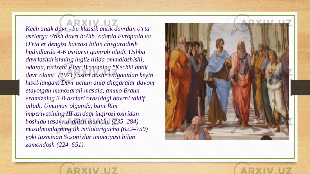 Kech antik davr - bu klassik antik davrdan o&#39;rta asrlarga o&#39;tish davri bo&#39;lib, odatda Evropada va O&#39;rta er dengizi havzasi bilan chegaradosh hududlarda 4-6 asrlarni qamrab oladi. Ushbu davrlashtirishning ingliz tilida ommalashishi, odatda, tarixchi Piter Braunning &#34;Kechki antik davr olami&#34; (1971) asari nashr etilganidan keyin hisoblangan. Davr uchun aniq chegaralar davom etayotgan munozarali masala, ammo Braun eramizning 3-8-asrlari orasidagi davrni taklif qiladi. Umuman olganda, buni Rim imperiyasining III asrdagi inqirozi oxiridan boshlab tasavvur qilish mumkin. (235–284) musulmonlarning ilk istilolarigacha (622–750) yoki taxminan Sosoniylar imperiyasi bilan zamondosh (224–651). 