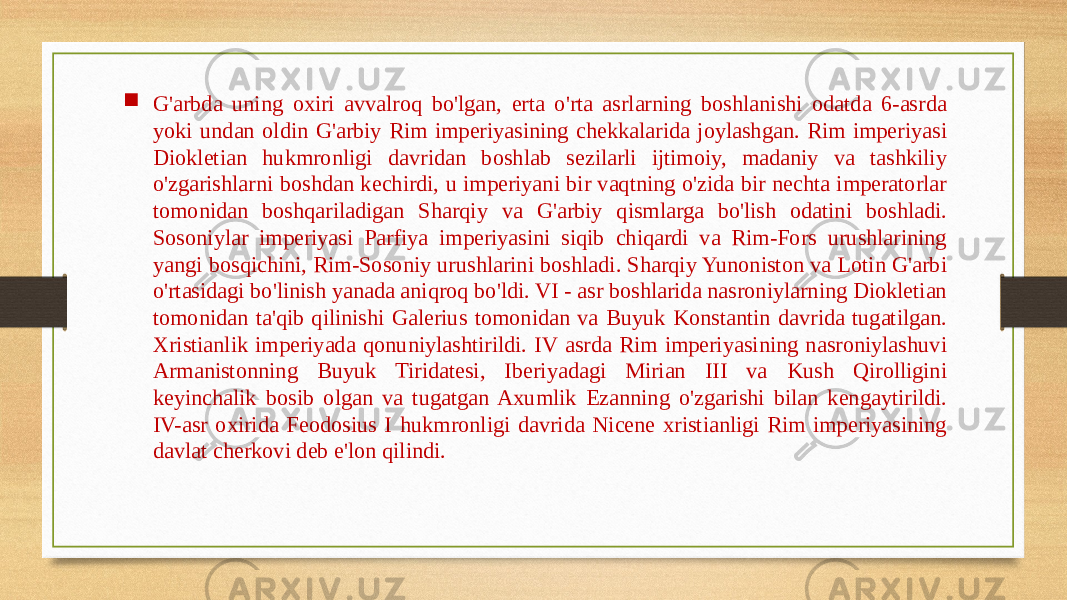  G&#39;arbda uning oxiri avvalroq bo&#39;lgan, erta o&#39;rta asrlarning boshlanishi odatda 6-asrda yoki undan oldin G&#39;arbiy Rim imperiyasining chekkalarida joylashgan. Rim imperiyasi Diokletian hukmronligi davridan boshlab sezilarli ijtimoiy, madaniy va tashkiliy o&#39;zgarishlarni boshdan kechirdi, u imperiyani bir vaqtning o&#39;zida bir nechta imperatorlar tomonidan boshqariladigan Sharqiy va G&#39;arbiy qismlarga bo&#39;lish odatini boshladi. Sosoniylar imperiyasi Parfiya imperiyasini siqib chiqardi va Rim-Fors urushlarining yangi bosqichini, Rim-Sosoniy urushlarini boshladi. Sharqiy Yunoniston va Lotin G&#39;arbi o&#39;rtasidagi bo&#39;linish yanada aniqroq bo&#39;ldi. VI - asr boshlarida nasroniylarning Diokletian tomonidan ta&#39;qib qilinishi Galerius tomonidan va Buyuk Konstantin davrida tugatilgan. Xristianlik imperiyada qonuniylashtirildi. IV asrda Rim imperiyasining nasroniylashuvi Armanistonning Buyuk Tiridatesi, Iberiyadagi Mirian III va Kush Qirolligini keyinchalik bosib olgan va tugatgan Axumlik Ezanning o&#39;zgarishi bilan kengaytirildi. IV-asr oxirida Feodosius I hukmronligi davrida Nicene xristianligi Rim imperiyasining davlat cherkovi deb e&#39;lon qilindi. 