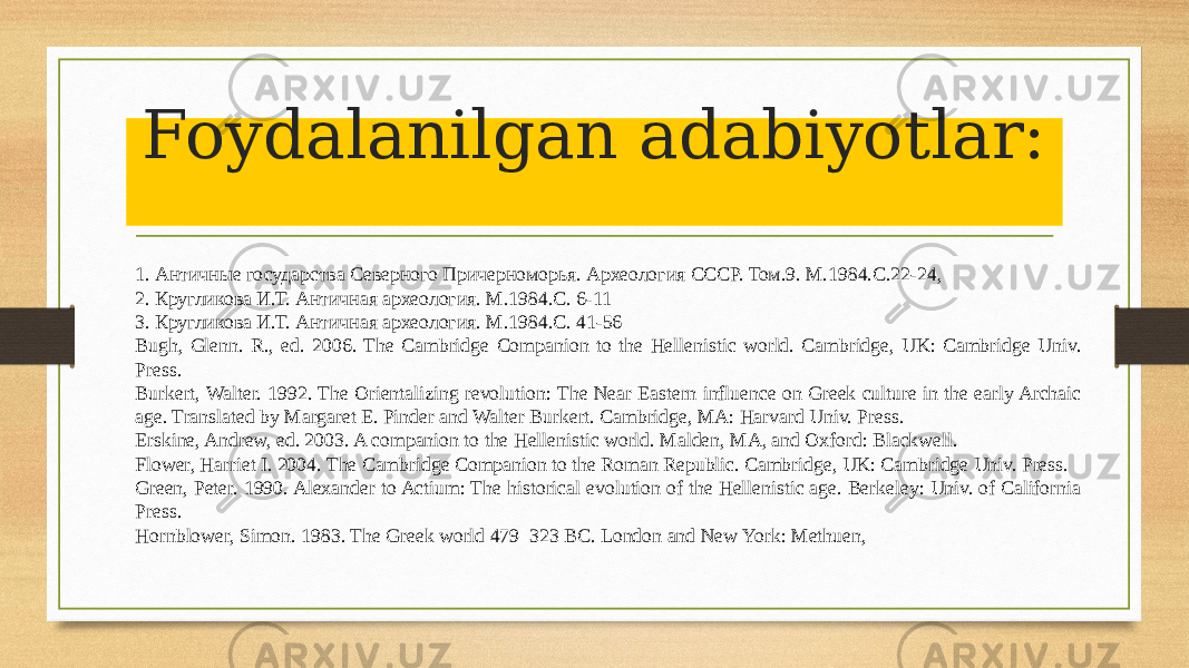 Foydalanilgan adabiyotlar: 1. Античные государства Северного Причерноморья. Археология СССР. Том.9. М.1984.С.22-24, 2. Кругликова И.Т. Античная археология. М.1984.С. 6-11 3. Кругликова И.Т. Античная археология. М.1984.С. 41-56 Bugh, Glenn. R., ed. 2006. The Cambridge Companion to the Hellenistic world. Cambridge, UK: Cambridge Univ. Press. Burkert, Walter. 1992. The Orientalizing revolution: The Near Eastern influence on Greek culture in the early Archaic age. Translated by Margaret E. Pinder and Walter Burkert. Cambridge, MA: Harvard Univ. Press. Erskine, Andrew, ed. 2003. A companion to the Hellenistic world. Malden, MA, and Oxford: Blackwell. Flower, Harriet I. 2004. The Cambridge Companion to the Roman Republic. Cambridge, UK: Cambridge Univ. Press. Green, Peter. 1990. Alexander to Actium: The historical evolution of the Hellenistic age. Berkeley: Univ. of California Press. Hornblower, Simon. 1983. The Greek world 479–323 BC. London and New York: Methuen, 