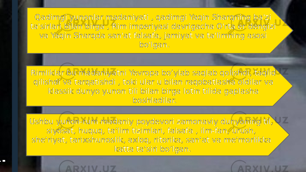 Qadimgi yunonlar madaniyati , qadimgi Yaqin Sharqning ba&#39;zi ta&#39;sirlari bilan birga , Rim imperiyasi davrigacha O&#39;rta er dengizi va Yaqin Sharqda san&#39;at falsafa, jamiyat va ta&#39;limning asosi bo&#39;lgan. Rimliklar bu madaniyatni Yevropa bo‘ylab saqlab qolishdi, taqlid qilishdi va tarqatishdi , toki ular u bilan raqobatlasha oldilar va klassik dunyo yunon tili bilan birga lotin tilida gaplasha boshladilar. Ushbu yunon-rum madaniy poydevori zamonaviy dunyoning til, siyosat, huquq, taʼlim tizimlari, falsafa , ilm-fan, urush, sheʼriyat, tarixshunoslik, axloq, ritorika, sanʼat va meʼmorlikka katta taʼsiri boʻlgan. 