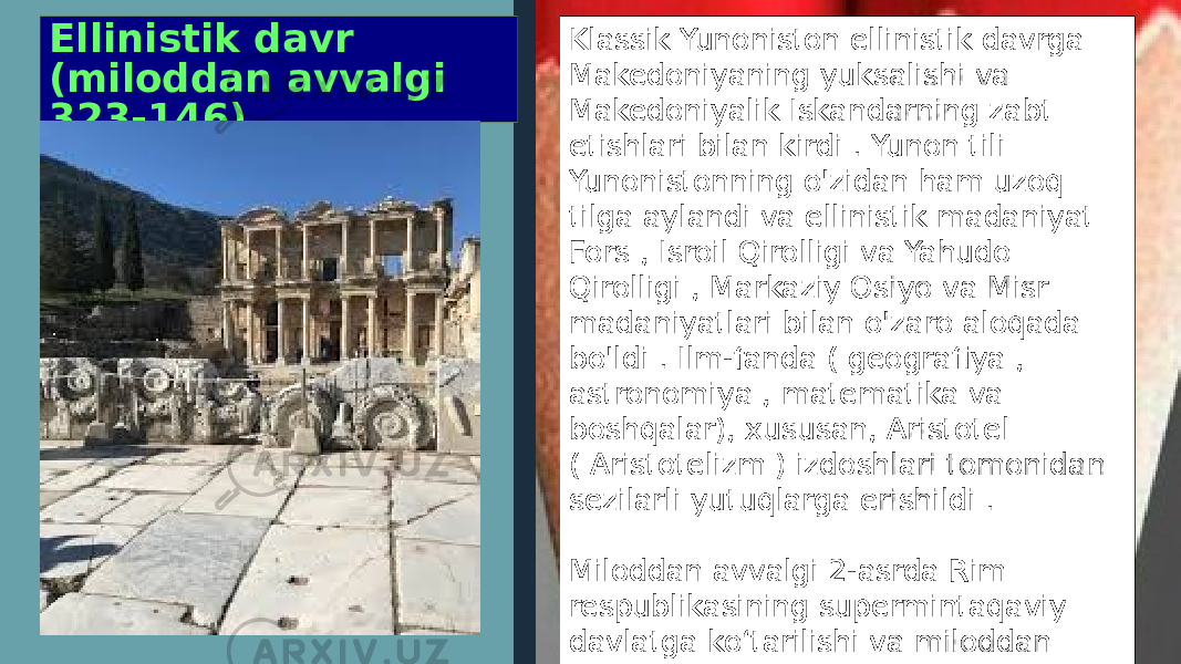 Ellinistik davr (miloddan avvalgi 323-146) Klassik Yunoniston ellinistik davrga Makedoniyaning yuksalishi va Makedoniyalik Iskandarning zabt etishlari bilan kirdi . Yunon tili Yunonistonning o&#39;zidan ham uzoq tilga aylandi va ellinistik madaniyat Fors , Isroil Qirolligi va Yahudo Qirolligi , Markaziy Osiyo va Misr madaniyatlari bilan o&#39;zaro aloqada bo&#39;ldi . Ilm-fanda ( geografiya , astronomiya , matematika va boshqalar), xususan, Aristotel ( Aristotelizm ) izdoshlari tomonidan sezilarli yutuqlarga erishildi . Miloddan avvalgi 2-asrda Rim respublikasining supermintaqaviy davlatga koʻtarilishi va miloddan avvalgi 146-yilda Rimning Gretsiyani bosib olishi bilan ellinistik davr tugadi 