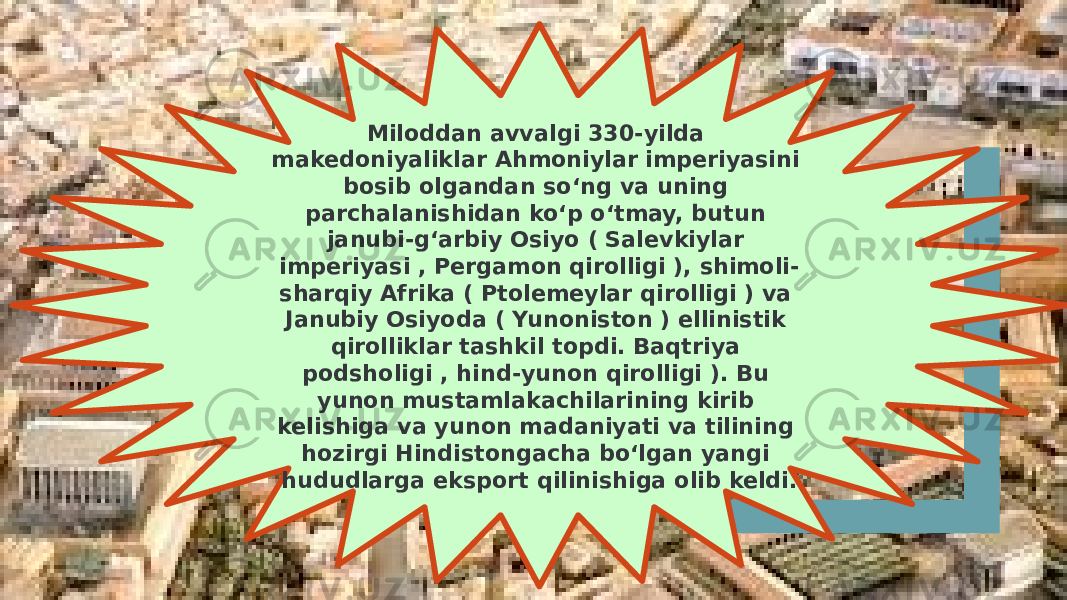 Miloddan avvalgi 330-yilda makedoniyaliklar Ahmoniylar imperiyasini bosib olgandan soʻng va uning parchalanishidan koʻp oʻtmay, butun janubi-gʻarbiy Osiyo ( Salevkiylar imperiyasi , Pergamon qirolligi ), shimoli- sharqiy Afrika ( Ptolemeylar qirolligi ) va Janubiy Osiyoda ( Yunoniston ) ellinistik qirolliklar tashkil topdi. Baqtriya podsholigi , hind-yunon qirolligi ). Bu yunon mustamlakachilarining kirib kelishiga va yunon madaniyati va tilining hozirgi Hindistongacha boʻlgan yangi hududlarga eksport qilinishiga olib keldi. 